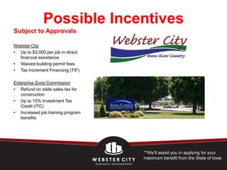 Possible Incentives
Subject to Approvals

Webster City
• Up to $3,000 per job in direct
  financial assistance
• Waived building permit fees
• Tax Increment Financing (TIF)

Enterprise Zone Commission
• Refund on state sales tax for
   construction
• Up to 10% Investment Tax
   Credit (ITC)
• Increased job training program
   benefits




                                   **We’ll assist you in applying for your
                                   maximum benefit from the State of Iowa
 