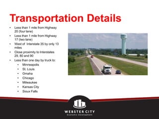 Transportation Details
•   Less than 1 mile from Highway
    20 (four lane)
•   Less than 1 mile from Highway
    17 (two lane)
•   West of Interstate 35 by only 13
    miles
•   Close proximity to Interstates
    29, 80 and 90
•   Less than one day by truck to:
      • Minneapolis
      • St. Louis
      • Omaha
      • Chicago
      • Milwaukee
      • Kansas City
      • Sioux Falls
 