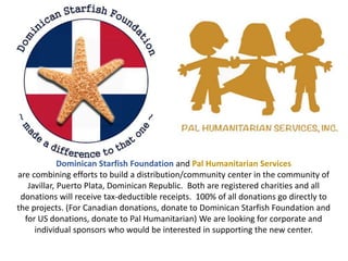 Dominican Starfish Foundation and Pal Humanitarian Services
are combining efforts to build a distribution/community center in the community of
Javillar, Puerto Plata, Dominican Republic. Both are registered charities and all
donations will receive tax-deductible receipts. 100% of all donations go directly to
the projects. (For Canadian donations, donate to Dominican Starfish Foundation and
for US donations, donate to Pal Humanitarian) We are looking for corporate and
individual sponsors who would be interested in supporting the new center.
 