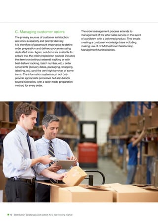 C. Managing customer orders
The primary sources of customer satisfaction
are stock availability and prompt delivery.
It is therefore of paramount importance to define
order preparation and delivery processes using
dedicated tools. Again, solutions are available to
ensure that the order preparation process includes
the item type (without external tracking or with
best-before tracking, batch number, etc.), order
constraints (delivery dates, packaging, wrapping,
labelling, etc.) and the very high turnover of some
items. The information system must not only
provide appropriate processes but also handle
several scenarios, with a tailor-made preparation
method for every order.

10 - Distribution: Challenges and outlook for a fast-moving market

The order management process extends to
management of the after-sales service in the event
of a problem with a delivered product. This entails
creating a customer knowledge base including
making use of CRM (Customer Relationship
Management) functionalities.

 