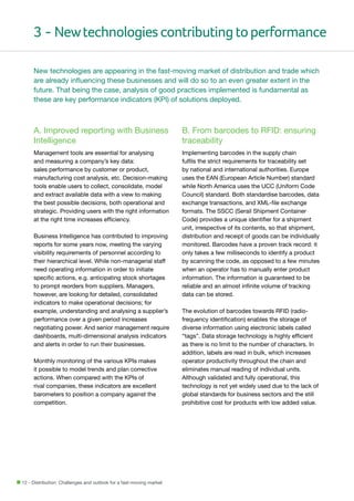 3 - New technologies contributing to performance
New technologies are appearing in the fast-moving market of distribution and trade which
are already influencing these businesses and will do so to an even greater extent in the
future. That being the case, analysis of good practices implemented is fundamental as
these are key performance indicators (KPI) of solutions deployed.

A. Improved reporting with Business
Intelligence

B. From barcodes to RFID: ensuring
traceability

Management tools are essential for analysing
and measuring a company’s key data:
sales performance by customer or product,
manufacturing cost analysis, etc. Decision-making
tools enable users to collect, consolidate, model
and extract available data with a view to making
the best possible decisions, both operational and
strategic. Providing users with the right information
at the right time increases efficiency.

Implementing barcodes in the supply chain
fulfils the strict requirements for traceability set
by national and international authorities. Europe
uses the EAN (European Article Number) standard
while North America uses the UCC (Uniform Code
Council) standard. Both standardise barcodes, data
exchange transactions, and XML-file exchange
formats. The SSCC (Serail Shipment Container
Code) provides a unique identifier for a shipment
unit, irrespective of its contents, so that shipment,
distribution and receipt of goods can be individually
monitored. Barcodes have a proven track record: it
only takes a few milliseconds to identify a product
by scanning the code, as opposed to a few minutes
when an operator has to manually enter product
information. The information is guaranteed to be
reliable and an almost infinite volume of tracking
data can be stored.

Business Intelligence has contributed to improving
reports for some years now, meeting the varying
visibility requirements of personnel according to
their hierarchical level. While non-managerial staff
need operating information in order to initiate
specific actions, e.g. anticipating stock shortages
to prompt reorders from suppliers. Managers,
however, are looking for detailed, consolidated
indicators to make operational decisions; for
example, understanding and analysing a supplier’s
performance over a given period increases
negotiating power. And senior management require
dashboards, multi-dimensional analysis indicators
and alerts in order to run their businesses.
Monthly monitoring of the various KPIs makes
it possible to model trends and plan corrective
actions. When compared with the KPIs of
rival companies, these indicators are excellent
barometers to position a company against the
competition.

12 - Distribution: Challenges and outlook for a fast-moving market

The evolution of barcodes towards RFID (radiofrequency identification) enables the storage of
diverse information using electronic labels called
“tags”. Data storage technology is highly efficient
as there is no limit to the number of characters. In
addition, labels are read in bulk, which increases
operator productivity throughout the chain and
eliminates manual reading of individual units.
Although validated and fully operational, this
technology is not yet widely used due to the lack of
global standards for business sectors and the still
prohibitive cost for products with low added value.

 