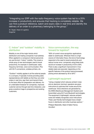 “Integrating our ERP with the radio-frequency voice system has led to a 20%
increase in productivity and ensures that tracking is completely reliable. We
can find a product reference, batch and expiry date in real time and identify the
delivery of an order to a pharmacy belonging to the group.”
M. Target, Head of Logistics
Sogiphar

C. Indoor” and “outdoor” mobility in
distribution

Voice communication, the way
forward for logistics?

Mobility is one of the major trends which
distribution and trading companies must address.
When applied to a company’s internal personnel,
we use the term “indoor” mobility. This covers a
whole array of new technologies used to boost
productivity, for example in warehouses: radiofrequency terminals, voice communication, PCs
with Wi-Fi connections, wireless printers, etc.

“90% of current voice-recognition applications
relate to warehouses. Wherever there is a high
volume of information flows, this kind of technology
responds to the need to boost productivity and
reduce human error: companies using these tools
record an increase in productivity of 20 to 30%.
There is also a significant improvement in how
reliably tasks are executed: depending on the
specific features of the product being processed,
picking errors decrease by 40 to 50%.”

“Outdoor” mobility applies to all the external people
in a company. It typically involves providing sales
representatives with tablets so that they can enter
orders in real time, sign them and transmit them
to the back office for preparation and delivery. It’s
an undeniable timesaver for companies, improves
customer service through real-time interaction, and
gives a positive image to prospective and existing
customers.

Lightweight equipment
“Using a headset which reduces ambient noise
and an electronic terminal, operators are given
instructions to optimise their routes around the
warehouse. Voice directions are generated by
the WMS (Warehouse Management System) and
transmitted using Wi-Fi and Bluetooth technologies.
The equipment is lightweight, reduces ambient
noise and reliably recognises voice instructions.
These user-friendly technologies have a bright
future in distribution and other business sectors.”
Philippe Mezerette, Head of Sales France,
Vocollect

Distribution: Challenges and outlook for a fast-moving market - 13

 