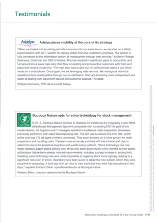Testimonials

Adelya places mobility at the core of its strategy

Philippe Scemama, PDG de la société Adelya

Boutique Nature opts for voice technology for stock management
In 2012, Boutique Nature decided to digitalise its warehouse by integrating a new WMS
(Warehouse Management System) compatible with its existing ERP. As part of this
modernisation, the logistics and IT managers wanted to modernise order preparation processes,
previously performed with paper-based picking lists. The aim was to reduce the error rate, which
at the time was 7% (all types of errors combined). They soon decided on a voice system for order
preparation and handling tasks. The teams are extremely satisfied with the solution and plan to
extend its use to the perpetual inventory and warehousing systems. “Voice technology has now
totally replaced paper-based picking lists. It has only been deployed for a few months but the teams
at Boutique Nature have already noticed improvements, including a sharp increase in productivity.
Installing voice technology has also made it possible to organise stock more logically, leading to a
significant reduction in errors. Operators have been quick to adopt the new system, which they were
proactive in requesting. It took less than an hour to train them and they were fully operational in two
days,” explains Fréderic Billon, operational director at Boutique Nature.
Fréderic Billon, directeur opérationnel de Boutique Nature

Distribution: Challenges and outlook for a fast-moving market - 15

Sage ©2013 - All rights reserved - Sage - Simplified joint stock company with a capital of 500,000 euros - Head office: 10 rue Fructidor -75017 Paris France - RCS Paris 313 966 129 - The information contained in this document may be altered without prior
notification. The logos, product or company names mentioned in this document which do not belong to Sage, are used for identification purposes only, and may constitute trademarks for their respective owners. Contact your local Sage to ensure the availability
of the components of the offer for each country considered. - Photo credit Fotolia - Edited by: Indexel – www.indexel.com - S789_MME 10-13 -

“When we looked into providing portable computers for our sales teams, we decided on a tabletbased solution with an IT system for placing orders from the customer’s premises. The system is
fully connected to the information system at headquarters through web services,” explains Philippe
Scemama, Chairman and CEO of Adelya. This has resulted in significant gains in productivity and
turnaround since sales reps carry their files on existing and prospective customers with them and
place their orders in real time. “The next step was to give our on-call technical teams a tool which
works on a smartphone. Once again, we are leveraging web services. We manage all technical
operations from headquarters through our on-call teams. They are becoming more independent and
faster at dealing with equipment failures and customer callouts,” he adds.

 