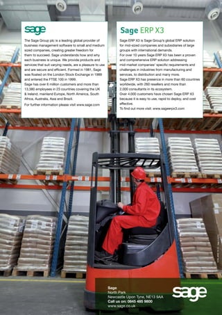 Sage ERP X3

For further information please visit www.sage.com

Sage ERP X3 is Sage Group’s global ERP solution
for mid-sized companies and subsidiaries of large
groups with international demands.
For over 10 years Sage ERP X3 has been a proven
and comprehensive ERP solution addressing
mid-market companies’ specific requirements and
challenges in industries from manufacturing and
services, to distribution and many more.
Sage ERP X3 has presence in more than 60 countries
worldwide, with 260 resellers and more than
2,000 consultants in its ecosystem.
Over 4,000 customers have chosen Sage ERP X3
because it is easy to use, rapid to deploy, and cost
effective.
To find out more visit: www.sageerpx3.com

S789_MME 10-13 - Sage studioPAO

The Sage Group plc is a leading global provider of
business management software to small and medium
sized companies, creating greater freedom for
them to succeed. Sage understands how and why
each business is unique. We provide products and
services that suit varying needs, are a pleasure to use
and are secure and efficient. Formed in 1981, Sage
was floated on the London Stock Exchange in 1989
and entered the FTSE 100 in 1999.
Sage has over 6 million customers and more than
13,380 employees in 23 countries covering the UK
& Ireland, mainland Europe, North America, South
Africa, Australia, Asia and Brazil.

Sage
North Park
Newcastle Upon Tyne, NE13 9AA
Call us on: 0845 485 9800
www.sage.co.uk

 
