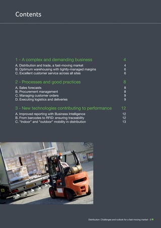 Contents

1 - A complex and demanding business	

4

A. Distribution and trade, a fast-moving market	
B. Optimum warehousing with tightly-managed margins	
C. Excellent customer service across all sites	

4
6
6

2 - Processes and good practices	

8

A. Sales forecasts	
B. Procurement management	
C. Managing customer orders	
D. Executing logistics and deliveries	

8
8
9
9

3 - New technologies contributing to performance	
A. Improved reporting with Business Intelligence	
B. From barcodes to RFID: ensuring traceability	
C. “Indoor” and “outdoor” mobility in distribution	

12
12
12
13

Distribution: Challenges and outlook for a fast-moving market - 3

 