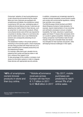 Consumers’ adoption of new buying behaviours
is also influencing and transforming the market.
More and more customers are equipped with
smartphones and tablets; the smartphone market
is growing by 33% per year, outstripping sales of
traditional phones (feature phones). Customers are
adopting new habits linked to these devices, such
as using them to order and buy products. Where
once physical stores were all that was required for
a business to develop, today an e-commerce site
and its mobile version are a must. Multichannel
solutions are consequently extending into all
processes.
The established mobility in the private sphere is
extending to the business sphere, where employees
are also being provided with these tools and, as a
result, benefitting from increased productivity and
the streamlining of tasks.
For example, sales teams gain valuable time by
preparing their quotes and placing orders in real
time, wherever they happen to be.
To take advantage of this mobility, a company must
review its information systems in order to integrate
these devices with appropriate security policies.

*46% of smartphone
owners browse
products in-store and
then buy online.

In addition, companies are increasingly required to
maintain process traceability, ensure product quality
and comply with environmental regulations, making
their activities more complex.
The EAN (European Article Number) and SSCC
(Serial Shipping Container Code) standards, for
example, require implementation of new recording
and verification processes to ensure complete
traceability. Fair trade, reductions in greenhouse
gases and Green IT impose other processes which
run counter to global competition. Distribution and
trading companies must therefore make the best
choices if they are to translate these new trends
into strengths for their business and growth, while
still keeping financial challenges in their sights.

**Mobile eCommerce
revenues across
Europe will rise from
e 1.7 billion in 2011
to e 19.2 billion in 2017

**By 2017, mobile
purchases are
predicted to reach
almost 7% of all
online sales.

*Source: ComScore, Mobile Future in Focus, 2013
**Forrester, 2012

Distribution: Challenges and outlook for a fast-moving market - 5

 