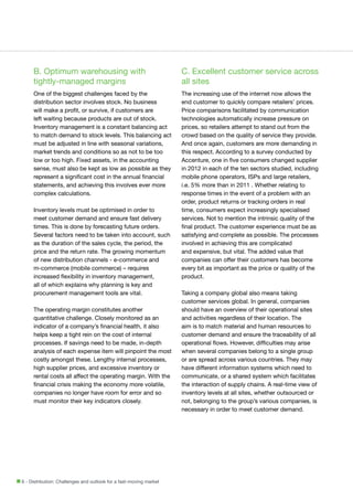 B. Optimum warehousing with
tightly-managed margins

C. Excellent customer service across
all sites

One of the biggest challenges faced by the
distribution sector involves stock. No business
will make a profit, or survive, if customers are
left waiting because products are out of stock.
Inventory management is a constant balancing act
to match demand to stock levels. This balancing act
must be adjusted in line with seasonal variations,
market trends and conditions so as not to be too
low or too high. Fixed assets, in the accounting
sense, must also be kept as low as possible as they
represent a significant cost in the annual financial
statements, and achieving this involves ever more
complex calculations.

The increasing use of the internet now allows the
end customer to quickly compare retailers’ prices.
Price comparisons facilitated by communication
technologies automatically increase pressure on
prices, so retailers attempt to stand out from the
crowd based on the quality of service they provide.
And once again, customers are more demanding in
this respect. According to a survey conducted by
Accenture, one in five consumers changed supplier
in 2012 in each of the ten sectors studied, including
mobile phone operators, ISPs and large retailers,
i.e. 5% more than in 2011 . Whether relating to
response times in the event of a problem with an
order, product returns or tracking orders in real
time, consumers expect increasingly specialised
services. Not to mention the intrinsic quality of the
final product. The customer experience must be as
satisfying and complete as possible. The processes
involved in achieving this are complicated
and expensive, but vital. The added value that
companies can offer their customers has become
every bit as important as the price or quality of the
product.

Inventory levels must be optimised in order to
meet customer demand and ensure fast delivery
times. This is done by forecasting future orders.
Several factors need to be taken into account, such
as the duration of the sales cycle, the period, the
price and the return rate. The growing momentum
of new distribution channels - e-commerce and
m-commerce (mobile commerce) – requires
increased flexibility in inventory management,
all of which explains why planning is key and
procurement management tools are vital.
The operating margin constitutes another
quantitative challenge. Closely monitored as an
indicator of a company’s financial health, it also
helps keep a tight rein on the cost of internal
processes. If savings need to be made, in-depth
analysis of each expense item will pinpoint the most
costly amongst these. Lengthy internal processes,
high supplier prices, and excessive inventory or
rental costs all affect the operating margin. With the
financial crisis making the economy more volatile,
companies no longer have room for error and so
must monitor their key indicators closely.

6 - Distribution: Challenges and outlook for a fast-moving market

Taking a company global also means taking
customer services global. In general, companies
should have an overview of their operational sites
and activities regardless of their location. The
aim is to match material and human resources to
customer demand and ensure the traceability of all
operational flows. However, difficulties may arise
when several companies belong to a single group
or are spread across various countries. They may
have different information systems which need to
communicate, or a shared system which facilitates
the interaction of supply chains. A real-time view of
inventory levels at all sites, whether outsourced or
not, belonging to the group’s various companies, is
necessary in order to meet customer demand.

 