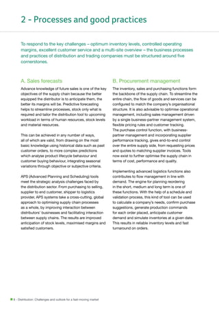 2 - Processes and good practices
To respond to the key challenges – optimum inventory levels, controlled operating
margins, excellent customer service and a multi-site overview – the business processes
and practices of distribution and trading companies must be structured around five
cornerstones.

A. Sales forecasts

B. Procurement management

Advance knowledge of future sales is one of the key
objectives of the supply chain because the better
equipped the distributor is to anticipate them, the
better its margins will be. Predictive forecasting
helps to streamline processes, stock only what is
required and tailor the distribution tool to upcoming
workload in terms of human resources, stock levels
and material resources.

The inventory, sales and purchasing functions form
the backbone of the supply chain. To streamline the
entire chain, the flow of goods and services can be
configured to match the company’s organisational
structure. It is also advisable to optimise operational
management, including sales management driven
by a single business-partner management system,
flexible pricing rules and customer tracking.
The purchase control function, with businesspartner management and incorporating supplier
performance tracking, gives end-to-end control
over the entire supply side, from requesting prices
and quotes to matching supplier invoices. Tools
now exist to further optimise the supply chain in
terms of cost, performance and quality.

This can be achieved in any number of ways,
all of which are valid, from drawing on the most
basic knowledge using historical data such as past
customer orders, to more complex predictions
which analyse product lifecycle behaviour and
customer buying behaviour, integrating seasonal
variations through objective or subjective criteria.
APS (Advanced Planning and Scheduling) tools
meet the strategic analysis challenges faced by
the distribution sector. From purchasing to selling,
supplier to end customer, shipper to logistics
provider, APS systems take a cross-cutting, global
approach to optimising supply chain processes
as a whole, by improving interaction between
distributors’ businesses and facilitating interaction
between supply chains. The results are improved
anticipation of stock levels, maximised margins and
satisfied customers.

8 - Distribution: Challenges and outlook for a fast-moving market

Implementing advanced logistics functions also
contributes to flow management in line with
demand. The engine for planning reordering
in the short, medium and long term is one of
these functions. With the help of a schedule and
validation process, this kind of tool can be used
to calculate a company’s needs, confirm purchase
suggestions, generate production commands
for each order placed, anticipate customer
demand and simulate inventories at a given date.
This results in reliable inventory levels and fast
turnaround on orders.

 