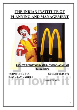 THE INDIAN INSTITUTE OF PLANNING AND MANAGEMENT                                                                   PROJECT REPORT ON DISTRIBUTION CHANNEL OF McDonald’s SUBMITTED TO:                             SUBMITTED BY: Prof. AJAY NARULA                                                                                                      RAHUL TIWARI-54                                                                                                                                 ACKNOWLEDGMENT The Project on Distribution channel of McDonalds has been made and completed under the guidance of our respected professor Prof. Ajay Narula. He has helped me in the learning about Elements of distribution channel and giving me valuable insight knowledge about how the Distribution channel works. I would like to thank him for giving his cooperation, guidance and enriching my thoughts in this field of Distibution Channel without his guidance I would not have able to complete this Project Report. SYNOPSIS McDonald’s format BackgroundMcDonald's International through its wholly owned subsidiary McDonald's India entered into two JVs, one with Connaught Plaza Restaurants Pvt. Ltd. in the Northern & Eastern region and another with Hard Castle Restaurants Pvt. Ltd. in the Western & Southern region.  Trail BlazerAs a leader in QSR segment (Quick Service Restaurant) McDonald's has pioneered various industry benchmark practices over the past decade of serving Indian customers, including new concepts such as Oil Alliances in India by inking with petroleum giants BPCL and HPCL. Two such alliances with BPCL outlets are in Mathura (2000) (UP) and Doraha (2002) (Punjab)Novel menu formats such as an Express Model with a limited menu and Kiosks with a variety of dessert offeringsHome Delivery (McDeliveryTM-2004): Providing even more convenience to our customers. In 2006, McDelivery on bicycle at Chandni Chowk and 2007 All India single delivery number (66 000 666) was introduced.First Drive Thru Restaurant in India at NOIDA (UP) in 1997  Quality  McDonald’s India serves only the highest quality products. The attention to food quality started long before the first restaurant opened. McDonald’s India has established close relationships with local suppliers who provide McDonald’s with the highest quality, freshest ingredients to make its products.  All suppliers adhere to Indian government regulations to food, health and hygiene while continuously maintaining McDonald’s own recognized standards. McDonald’s has established an extensive “cold chain” distribution system in India to ensure that the products that arrive at the restaurant from suppliers all over India are absolutely fresh. In the restaurants, products and suppliers are used on a “first-in, first-out” basis to ensure freshness. All McDonald’s products are prepared using the most current state-of-the-art cooking equipment to ensure quality and safety. On an average 20 different quality checks are carried out before any product is served to our customers.  Service  McDonald’s India provides fast, friendly service – the hallmark of McDonald’s, which sets its restaurants apart from others. At McDonald’s, the customer comes first. Every employee strives to provide 100 percent customer satisfaction – for every customer – every visit. This includes fast, friendly and attentive service, accuracy in order taking and filling, and anticipation of customer’s needs. Cleanliness  McDonald’s restaurants provide a clean, comfortable environment especially suited for families. McDonald’s stringent cleaning standards ensure that all tables, seating, highchairs and trays are sanitized several times each hour. The attention to cleanliness extends from the lobby to the kitchen to the sidewalk and even immediate areas outside the restaurant.  In addition to urging customers to dispose of their litter properly and offering a number of litter bins (both inside and outside the restaurants) for their convenience, McDonald’s “Litter Patrols” walk one block around the restaurants several times each day picking up McDonald’s litter.  Restaurant managers walk through the dining areas each hour, to ensure that it is clean and well stocked. All restaurants provide warm and inviting environment and a variety of comfortable seating arrangements to accommodate anyone – from a single individual to a large family.  Value   McDonald’s prices its products in such a way that a very large cross section of the Indian population can afford it. McDonald’s does not sacrifice quality for value – rather McDonald’s leverages economies of scale to minimize costs while maximising value to customers.  McDonald’s definition of value is broader than most restaurants of its kind – it is more than even the price. Value at McDonald’s is the sum of the total McDonald’s experience: quality food; fast, friendly service; a clean and pleasant environment and products priced for the largest segment of Indian consumers possible. That is value at McDonald’s.  Local Sourcing Is Key For Truly Indian Products  Around the world, McDonald's traditionally operates with local partners or local management. In India too, McDonald's purchases form local suppliers. McDonald's constructs its restaurants using local architects, contractors, labour and - where possible – local materials. McDonald's hires local personnel for all positions within the restaurants and contributes a portion of its success to communities in the form of municipal taxes and reinvestment.  McDonald's sources food products form local companies. Fresh Lettuce comes from Pune, Delhi, Nainital and Ooty; Cheese form Dynamix Dairies, Baramati, Maharashtra; fresh Buns from Cremica, Phillaur, Punjab and Mrs. Bector and Sons, Khopoli, Maharashtra; Sauce from Bector Foods, Phillaur, Punjab and Hindustan Lever Limited-Best Foods Division, Thane, Chicken Patties, Vegetable Patties, Pies and Pizza McPuff™ from Vista Processed Foods, Taloja, Maharashtra. Dairy Products from Amrit Food, Ghaziabad, UP.  INTRODUCTION: McDonald’s       i’m lovin’ it The McDonald's Promise QSC&V......The Foundation that built McDonald's success left0When asked to explain McDonald's success, founder Ray Kroc used to say, 
We take the hamburger business more seriously than anyone else.
 Kroc was a perfectionist. From the day he opened his first restaurant, he vowed to give his customers high quality products, served quickly --and with a smile, in a clean and pleasant environment, and all at a fair price. Quality, Service, Cleanliness and Value (QSC&V) became the philosophy that drove McDonald's business.  McDonald's Quality Management instills the culture of quality through such principles as being customer driven, managing with facts, valuing people, and continually improving every aspect of our business Service that is fast and friendly and has always been a foundation for success at McDonald's Cleanliness for us means having the cleanest and freshest facilities from the kitchen to the rest rooms and parking lots Value at McDonald's means the total experience...... great food, friendly folks, a clean environment, quick and accurate service and fun! Company Profile McDonald's International through its wholly owned subsidiary McDonald's India entered into two JVs, one with Connaught Plaza Restaurants Pvt. Ltd. in the Northern & Eastern region and another with Hard Castle Restaurants Pvt. Ltd. in the Western & Southern region.  Trail BlazerAs a leader in QSR segment (Quick Service Restaurant) McDonald's has pioneered various industry benchmark practices over the past decade of serving Indian customers, including new concepts such as :Oil Alliances in India by inking with petroleum giants BPCL and HPCL. Two such alliances with BPCL outlets are in Mathura (2000) (UP) and Doraha (2002) (Punjab)Novel menu formats such as an Express Model with a limited menu and Kiosks with a variety of dessert offeringsHome Delivery (McDeliveryTM-2004): Providing even more convenience to our customers. In 2006, McDelivery on bicycle at Chandni Chowk and 2007 All India single delivery number (66 000 666) was introduced.First Drive Thru Restaurant in India at NOIDA (UP) in 1997 INTRODUCTION TO THE DISRIBUTION CHANNEL Distribution channels move products and services from businesses to consumers and to other businesses. Also known as marketing channels, channels of distribution consist of a set of interdependent organizations—such as wholesalers, retailers, and sales agents—involved in making a product or service available for use or consumption. Distribution channels are just one component of the overall concept of distribution networks, which are the real, tangible systems of interconnected sources and destinations through which products pass on their way to final consumers. As Howard J. Weiss and Mark E. Gershon noted in Production and Operations Management, a basic distribution network consists of two parts: 1) a set of locations that store, ship, or receive materials (such as factories, warehouses, retail outlets); and 2) a set of routes (land, sea, air, satellite, cable, Internet) that connect these locations. Distribution networks may be classified as either simple or complex. A simple distribution network is one that consists of only a single source of supply, a single source of demand, or both, along with fixed transportation routes connecting that source with other parts of the network. In a simple distribution network, the major decisions for managers to make include when and how much to order and ship, based on internal purchasing and inventory considerations. In short, distribution describes all the logistics involved in delivering a company's products or services to the right place, at the right time, for the lowest cost. In the unending efforts to realize these goals, the channels of distribution selected by a business play a vital role in this process. Well-chosen channels constitute a significant competitive advantage, while poorly conceived or chosen channels can doom even a superior product or service to failure in the market. MULTIPLE CHANNELS OF DISTRIBUTION For many products and services, their manufacturers or providers use multiple channels of distribution. A personal computer, for example, might be bought directly from the manufacturer, either over the telephone, direct mail, or the Internet, or through several kinds of retailers, including independent computer stores, franchised computer stores, and department stores. In addition, large and small businesses may make their purchases through other outlets. Channel structures range from two to five levels. The simplest is a two-level structure in which goods and services move directly from the manufacturer or provider to the consumer. Two-level structures occur in some industries where consumers are able to order products directly from the manufacturer and the manufacturer fulfills those orders through its own physical distribution system. In a three-level channel structure retailers serve as intermediaries between consumers and manufacturers. Retailers order products directly from the manufacturer, and then sell those products directly to the consumer. A fourth level is added when manufacturers sell to wholesalers rather than to retailers. In a four-level structure, retailers order goods from wholesalers rather than manufacturers. Finally, a manufacturer's agent can serve as an intermediary between the manufacturer and its wholesalers, creating a five-level channel structure consisting of the manufacturer, agent, wholesale, retail, and consumer levels. A five-level channel structure might also consist of the manufacturer, wholesale, jobber, retail, and consumer levels, whereby jobbers service smaller retailers not covered by the large wholesalers in the industry. BENEFITS OF INTERMEDIARIES If selling directly from the manufacturer to the consumer was always the most efficient methodology for doing business, the need for channels of distribution would be obviated. Intermediaries, however, provide several benefits to both manufacturers and consumers: improved efficiency, a better assortment of products, reutilizations of transactions, and easier searching for goods as well as customers. The improved efficiency that results from adding intermediaries in the channels of distribution can easily be grasped with the help of a few examples. Take five manufacturers and 20 retailers, for instance. If each manufacturer sells directly to each retailer, there are 100 contact lines—one line from each manufacturer to each retailer. The complexity of this distribution arrangement can be reduced by adding wholesalers as intermediaries between manufacturers and retailers. If a single wholesaler serves as the intermediary, the number of contacts is reduced from 100 to 25: five contact lines between the manufacturers and the wholesaler, and 20 contact lines between the wholesaler and the retailers. Reducing the number of necessary contacts brings more efficiency into the distribution system by eliminating duplicate efforts in ordering, processing, shipping, etc. In terms of efficiency there is an effect of diminishing returns as more intermediaries are added to the channels of distribution. If, in the example above, there were three wholesalers instead of only one, the number of essential contacts increases to 75: 15 contacts between five manufacturers and three wholesalers, plus 60 contacts between three wholesalers and 20 retailers. Of course this example assumes that each retailer would order from each wholesaler and that each manufacturer would supply each wholesaler. In fact geographic and other constraints typically eliminate some lines of contact, making the channels of distribution more efficient. Intermediaries provide a second benefit by bridging the gap between the assortment of goods and services generated by producers and those in demand from consumers. Manufacturers typically produce large quantities of a few similar products, while consumers want small quantities of many different products. In order to smooth the flow of goods and services, intermediaries perform such functions as sorting, accumulation, allocation, and creating assortments. In sorting, intermediaries take a supply of different items and sort them into similar groupings, as exemplified by graded agricultural products. Accumulation means that intermediaries bring together items from a number of different sources to create a larger supply for their customers. Intermediaries allocate products by breaking down a homogeneous supply into smaller units for resale. Finally, they build up an assortment of products to give their customers a wider selection. A third benefit provided by intermediaries is that they help reduce the cost of distribution by making transactions routine. Exchange relationships can be standardized in terms of lot size, frequency of delivery and payment, and communications. Seller and buyer no longer have to bargain over every transaction. As transactions become more routine, the costs associated with those transactions are reduced. The use of intermediaries also aids the search processes of both buyers and sellers. Producers are searching to determine their customers' needs, while customers are searching for certain products and services. A degree of uncertainty in both search processes can be reduced by using channels of distribution. For example, consumers are more likely to find what they are looking for when they shop at wholesale or retail institutions organized by separate lines of trade, such as grocery, hardware, and clothing stores. In addition, producers can make some of their commonly used products more widely available by placing them in many different retail outlets, so that consumers are more likely to find them at the right time. WHAT FLOWS THROUGH THE CHANNELS Members of channels of distribution typically buy, sell, and transfer title to goods. There are, however, many other flows between channel members in addition to physical possession and ownership of goods. These include promotion flows, negotiation flows, financing, assuming risk, ordering, and payment. In some cases the flow is in one direction, from the manufacturer to the consumer. Physical possession, ownership, and promotion flow in one direction through the channels of distribution from the manufacturer to the consumer. In other cases there is a two-way flow. Negotiation, financing, and the assumption of risk flow in both directions between the manufacturer and the consumer. Ordering and payment are channel flows that go in one direction from the consumer to the manufacturer. There are also a number of support functions that help channel members perform their distribution tasks. Transportation, storage, insurance, financing, and advertising is tasks that can be performed by facilitating agencies that may or may not be considered part of the marketing channel. From a channel management point of view, it may be more effective to consider only those institutions and agencies that are involved in the transfer of title as channel members. The other agencies involved in supporting tasks can then be described as an ancillary or support structure. The rationale for separating these two types of organizations is that they each require different types of management decisions and have different levels of involvement in channel membership. Effective management of the channels of distribution involves forging better relationships among channel members. With respect to the task of distribution, all of the channel members are interdependent. Relationships between channel members can be influenced by how the channels are structured. Improved performance of the overall distribution system is achieved through managing such variables as channel structure and channel flows. SELECTING CHANNELS FOR SMALL BUSINESSES Given the importance of distribution channels—along with the limited resources generally available to small businesses—it is particularly important for entrepreneurs to make a careful assessment of their channel alternatives. In evaluating possible channels, it may be helpful first to analyze the distribution channels used by competitors. This analysis may reveal that using the same channels would provide the best option, or it may show that choosing an alternative channel structure would give the small business a competitive advantage. Other factors to consider include the company's pricing strategy and internal resources. As a general rule, as the number of intermediaries included in a channel increase, producers lose a greater percentage of their control over the product and pay more to compensate each participating channel level. At the same time, however, more intermediaries can also provide greater market coverage. Among the many channels a small business owner can choose from are: direct sales (which provides the advantage of direct contact with the consumer); original equipment manufacturer (OEM) sales (in which a small business's product is sold to another company that incorporates it into a finished product); manufacturer's representatives (salespeople operating out of agencies that handle an assortment of complimentary products); wholesalers (which generally buy goods in large quantities, warehouse them, then break them down into smaller shipments for their customers—usually retailers); brokers (who act as intermediaries between producers and wholesalers or retailers); retailers (which include independent stores as well as regional and national chains); and direct mail. Ideally, the distribution channels selected by a small business owner should be close to the desired market, able to provide necessary services to buyers, able to handle local advertising and promotion, experienced in selling compatible product lines, solid financially, cooperative, and reputable. Since many small businesses lack the resources to hire, train, and supervise their own sales forces, sales agents and brokers are a common distribution channel. Many small businesses consign their output to an agent, who might sell it to various wholesalers, one large distributor, or a number of retail outlets. In this way, an agent might provide the small business with access to channels it would not otherwise have had. Moreover, since most agents work on a commission basis, the cost of sales drops when the level of sales drops, which provides small businesses with some measure of protection against economic downturns? When selecting an agent, an entrepreneur should look for one who has experience with desired channels as well as with closely related—but not competitive—products. Other channel alternatives can also offer benefits to small businesses. For example, by warehousing goods, wholesalers can reduce the amount of storage space needed by small manufacturers. They can also provide national distribution that might otherwise be out of reach for an entrepreneur. Selling directly to retailers can be a challenge for small business owners. Independent retailers tend to be the easiest market for entrepreneurs to penetrate. The merchandise buyers for independent retailers are most likely to get their supplies from local distributors, can order new items on the spot, and can make adjustments to inventory themselves. Likewise, buyers for small groups of retail stores also tend to hold decision-making power, and they are able to try out new items by writing small orders. However, these buyers are more likely to seek discounts, advertising allowances, and return guarantees. Medium-sized retail chains often do their buying through a central office. In order to convince the chain to carry a new product, an entrepreneur must usually make a formal sales presentation with brochures and samples. Once an item makes it onto the shelf, it is required to produce a certain amount of revenue to justify the space it occupies, or else it will be dropped in favor of a more profitable item. National retail chains, too, handle their merchandise buying out of centralized offices and are unlikely to see entrepreneurs making cold sales calls. Instead, they usually request a complete marketing program, with anticipated returns, before they will consider carrying a new product. Once an item becomes successful, however, these larger chains often establish direct computer links with producers for replenishment. McDonald's had been working critically on its supply chain part. Considering, an international brand trying to make inroads into the Indian consciousness, its Indian supplier partners were developed in such a manner that made them stay with the company from the beginning. Bakshi explains, 
The success of McDonald's India is a result of its commitment to sourcing almost all its products from within the country. For this purpose, it has developed local Indian businesses, which can supply them the highest quality products required for their Indian operations.
 As per today's standings, McDonald's India works with as many as 38 Indian suppliers on a long-term basis, besides several others standalone restaurants working with it, for various requirements.  In the supply chain management for a QSR, the distribution centers hold special place for bringing food right to the outlet counters. For McDonald's India, the distribution centers came in the following order: Noida and Kalamboli (Mumbai) in 1996, Bangalore in 2004, and the latest one in Kolkata (2007). McDonald's entered its first distribution partnership agreement with Radha Krishna Foodland, a part of the Radha Krishna Group engaged in food-related service businesses. The association goes back to July 1993, when it studied the nuances of McDonald's operations and requirements for the Indian market. Recalling the association, Bakshi remarks, 
Better facilities and infrastructures were created along with new systems by them to satisfy McDonald's high demands, which finally culminated into an agreement with McDonald's India, for Radha Krishna Foodland to serve as distribution centers for our restaurants in Delhi and Mumbai.
 As distribution centers, the company was responsible for procurement, the quality inspection programmed, storage, inventory management, deliveries to the restaurants and data collection, recording and reporting. Value-added services like shredding of lettuce, re-packing of promotional items continued since then at the centers playing a vital role in maintaining the integrity of the products throughout the entire 'cold chain'. The operations and accounting is totally transparent and is subject to regular audits.  
McDonald's had worked aggressively to attain the right suppliers and systems that ensured that 90 per cent of yield was indigenous before the doors were opened to consumers. The only products that we used to import were oil and fries, for which we have had made arrangements to manufacture the oil in India. We ensured that the products developed locally abide by global McDonald's standards,
 informs Bakshi. Over the last 10 years, the company has gained experience and adopted procedures that helped in maintaining a continuous supply of food products irrespective of the climatic conditions. Bakshi proclaims, 
Our logistics and warehousing system is robust that prepares us to deliver products at the same temperature throughout, without a single break in the cold chain.
  McDonald's suppliers in India Amrit Foods: Amrit Foods, a division of Amrit Banaspati, has been associated with McDonald's India as a supplier of Dairy Mixes, Soft Serve Mix and Milk Shake Mix for over a decade now Cremica Industries: Cremica Industries was started in 1980 as small ice-cream unit run by Mrs. Bector out of her backyard in Ludhiana. However after its initial success Cremica added buns and biscuits to its product line and in 1996 McDonald's selected Cremica to be its supplier for buns, liquid condiments, batter and breading in collaboration with its international partners Dynamix Dairies: McDonald's India has approved Dynamix Dairies, Baramati (Maharashtra) for supply of cheese to its restaurants. Dynamix has a modern automated plant that is fully computer controlled Trikaya Agriculture: Trikaya Agriculture is McDonald's supplier of fresh iceberg lettuce. The farms at Talegaon, Maharashtra produce the crop throughout the year  Strengthening the backbone Suppliers are proclaimed to be the backbone of any good business as they are the individual units that build supply chain. On them depends the health of the overall business cycle. Highlighting McDonald's role in developing its supply chain network, Bakshi says, 
Cremica Industries (which provide liquid condiments, batter and breading), for example, worked with another McDonald's supplier from Europe to develop technology and expertise that allowed the company to expand it business from baking to providing breading and batters to McDonald's India and other companies as well.
 Another benefit in the company's favor was its expertise in the areas of agriculture, which allowed it, along with its suppliers, to work with farmers in Ooty, Pune, Dehradun and other regions to cultivate high quality iceberg lettuce. Bakshi says, 
There has been a substantial effort on sharing advanced agricultural technology and expertise with farmers/suppliers like utilization of drip irrigation systems (for less water consumption), better seeds and agricultural management practices for greater yields.
  Another area of concern is the sensitive price indexes of the food materials that McDonald's uses and to tackle price fluctuations, the company goes with yearly rate agreements with suppliers. McDonald's took special care in identifying the positives of their suppliers and added their expertise to improve on their existing standard. Trikaya Agriculture, a major supplier of iceberg lettuce to McDonald's India, is one such enterprise that is an intrinsic part of the cold chain.  MCDONALD’S IN INDIA 3495675104775McDonald's India is a joint-venture company       managed by Indians. McDonald’s India, a subsidiary of McDonald’s USA, has expanded  Its presence in India via 2 joint venture companies – Connaught Plaza restaurants and  Hard castle restaurants. McDonald’s (India) has  a 50 per cent equity stake each in both joint  venture companies. Connaught Plaza restaurants  manages operations and expansions across  North India (Delhi, Jaipur and Punjab) – led by Vikram Bakshi – and hard castle restaurants, which is headed by Amit Jatia, manages operations and expansions across Western India (Mumbai, Pune, and Gujarat). Around the world, McDonald's traditionally operates with local partners or local management. In India too, McDonald's purchases form local suppliers. McDonald's constructs its restaurants using local architects, contractors, labour and - where possible – local materials. McDonald's hires local personnel for all positions within the restaurants and contributes a portion of its success to communities in the form of municipal taxes and reinvestment. Six years prior to the opening of the first McDonald's restaurant in India, McDonald's and its international supplier partners worked together with local Indian Companies to develop products that meet McDonald's rigorous quality standards. Part of this development involves the transfer of state-of-the-art food processing technology, which has enabled Indian businesses to grow by improving their ability to compete in today’s international markets.   Mr. Jatia and Mr. Bakshi McDonald’s worldwide is well known for the high degree of respect to the local culture. McDonald's has developed a menu especially for India with vegetarian selections to suit Indian tasted and culture. Keeping in line with this McDonald's does not offer any beef and pork items in India. McDonald's has also re-engineered its operations to address the special requirements of a vegetarian menu. The cheese and cold sauces used in India is 100% vegetarian. Vegetable products are prepared separately, using dedicated equipment and utensils. Also in India, only vegetable oil is used as a cooking medium. This separation of vegetarian and non-vegetarian food products is maintained throughout the various stages of procurement, cooking and serving. The McDonald's philosophy of Quality, Service, Cleanliness and Value (QSC&V) is the guiding force behind its service to the customers. McDonald’s India serves only the highest quality products. All McDonald’s suppliers adhere to Indian Government regulations on food, health and hygiene while continuously maintaining their own recognized standards. All McDonald’s products are prepared using the most current state-of-the-art cooking equipment to ensure quality and safety. At McDonald’s, the customer always comes first. McDonald’s India provides fast friendly service- the hallmark of McDonald’s that sets its restaurants apart from others.  McDonald’s restaurants provide a clean, comfortable environment especially suited for families. This is achieved through McDonald’s stringent cleaning standards, carefully adhered to. McDonald’s menu is priced at a value that the largest segment of the Indian consumers can afford. McDonald’s does not sacrifice quality for value – rather McDonald’s leverages economies to minimize costs while maximizing value to customers. The company has invested Rs 450 crore so far in its India operations out of its total planned investment of Rs 850 crore till 2007.McDonald’s India Pvt. Ltd. has moved an application to the government seeking permission for payment and remittance of the initial franchise fee and royalty to Mc Donald’s Corporation. The permission has been sought on two grounds: McDonald’s India would pay an initial franchise fee of $45,000 on each of the McDonald’s restaurants already franchised or to be franchised, in the future, in India; and a royalty equal to 5 per cent of the gross sales from the operations of all its Indian restaurants on a monthly basis to McDonald’s. CHANNEL STRUCTURE OF THE COMPANY Vertical Marketing System (VMS) Vertical marketing systems are coordinated and integrated channels.  Contractual VMS  A franchise is an example of a contractual VMS. The franchisee signs an agreement with the franchisor and has to agree to various stipulations. The franchisee, however, gets training and the right to use the name. Many of the well-known fast food restaurants (Burger King, MacDonald’s, and Kentucky Fried Chicken) are franchises.  Channel Members Amrit Foods: Amrit Foods, a division of Amrit Banaspati, has been associated with McDonald's India as a supplier of Dairy Mixes, Soft Serve Mix and Milk Shake Mix for over a decade now  Cremica Industries: Cremica Industries was started in 1980 as small ice-cream unit run by Mrs Bector out of her backyard in Ludhiana. However after its initial success Cremica added buns and biscuits to its product line and in 1996 McDonald's selected Cremica to be its supplier for buns, liquid condiments, batter and breading in collaboration with its international partners  Dynamix Dairies: McDonald's India has approved Dynamix Dairies, Baramati (Maharashtra) for supply of cheese to its restaurants. Dynamix has a modern automated plant that is fully computer controlled  Trikaya Agriculture: Trikaya Agriculture is McDonald's supplier of fresh iceberg lettuce. The farms at Talegaon, Maharashtra produce the crop throughout the year Rolls, Responsibilities, importance, functions of Channel Members Potato Farming In Gujarat McDonald's India, even prior to its entry into India, was committed to working with local suppliers and farmers to source all its requirements. The company therefore spent 6 years and around Rs. 450 crore to set up the food supply chain even before opening its first restaurant in the country. India, despite being the world’s second largest producer of food, loses nearly Rs.50,000 crore worth of food produce due to wastage at various levels, especially due to lack of proper infrastructure for storage and transportation. McDonald's India has pioneered the cold chain management system wherein the freshness, crispness and nutritional value of vegetables and processed products are retained. In 1991, McDonald's was looking for a particular variety of potato for manufacturing its world famous French fries. One of McDonald’s suppliers – Lamb Weston – invested heavily in setting up production lines to process these potatoes and make the fries. However, production was discontinued, as the right quality of potatoes could not be sourced. The right quality potato in India was unavailable as farmers used seeds from the preceding crop, which in turn resulted in a single variety and poor quality potatoes. McDonald’s needed the process-grade variety of potato for its products, which are as per McDonald's international quality standards. The variety of potato required by McDonald’s had to have a certain length, high solids content and low moisture content while the ones that were available were of the table-grade variety. Nonetheless, as per its initial commitment to local sourcing, McDonald's and its supplier partner, McCain Foods Pvt. Ltd., began to work closely with farmers in Gujarat and Maharashtra to develop process-grade potato varieties. McCain Foods Pvt. Ltd. is the world’s largest French Fry Company in the world. Established in 1957, today it is a brand that is known and respected in more than 100 countries, generating worldwide sales of more than $5.5 billion. It has more than 55 processing plants on 4 continents (29 of which are French fry and potato specialty facilities) and exports to more than 80 countries worldwide. Leaders in agronomy, technology and innovation, McCain Foods Pvt. Ltd. partnered with McDonald’s to work with farmers in Gujarat (specifically the towns of Deesa and Kheda) to interact with agronomists and field assistants to demonstrate the best practices – right from better agronomy techniques like irrigation system, sowing seed treatments, planting methods, fertilizer application programmes and better storage methods for the produce. In addition to this, the farmers also benefit through incremental monetary gains as they sell directly to McCain Foods Pvt. Ltd. instead of commission agents. The result of these efforts has been that now the Gujarat potato crop has been utilised to make McDonald’s ‘Chatpatey’ Potato Wedges.Radhakrishna Foodland (P) Ltd. Radhakrishna Foodland - Distribution CentreAn integral part of the Radhakrishna Group, Foodland specialises in handling large volumes, providing the entire range of services including procurement, quality inspection, storage, inventory management, deliveries, data collection, recording and reporting.  Salient strengths are :A one-stop shop for all distribution management services.Dry and cold storage facility to store and transport perishable products at temperatures up to - 22 Degrees Celsius.Effective process control for minimum distribution cost.McDonald’s Distribution Partner Radhakrishna Foodland (P) Ltd. [“Foodland”] is a part of the Radhakrishna Group, which is engaged in food and related service businesses. From July 1993, much before McDonald’s started its operations in India, sincere efforts were made by Foodland to carefully understand McDonald’s operations and requirements for the Indian market. Better facilities and infrastructures were created and new systems were adopted to satisfy McDonald’s demands. Finally, all those efforts put in by Foodland culminated into a handshake agreement with McDonald’s India, to serve as Distribution Centres for their restaurants in Mumbai. So began the mutually beneficial business association between the two companies. The division has focused all its resources to meet McDonald’s expectation of ‘Cold, Clean, On-time delivery’. From this evolved the mission statement, ‘To ensure that all McDonald’s restaurants are supplied without interruption, products conforming to acceptable standards at lowest local costs to the system.’ The Distribution Centre (DC) is responsible for procurement, quality inspection programme, storage, inventory management, deliveries to the restaurants and data collection, recording and reporting. Value added services like repacking of promotional items are also carried out at the DC. The DC plays a very vital role in maintaining the integrity of the products throughout the entire ‘cold chain’ – the distribution system that ensures the products, which arrive at McDonald’s restaurants from suppliers all over India, are absolutely fresh and as per McDonald’s Quality Standards. All these operations need to be managed in the most cost- effective manner.The operations and accountings are totally transparent and are subject to regular audit. McDonald’s introduced Foodland to F. J. Walkers of Australia, which resulted in an affiliation between the two companies to develop the distribution set-up in India. The association has helped Foodland to refine its operations to achieve the following: • Designing and establishing the distribution system to handle large volumes. • Engineering the storage and delivery network to service the unique requirements at each of the customer’s   locations. • Devising delivery schedules to minimise business interruption and maximise efficiency so that store managers know exactly what to expect and when. • Maintaining open communication lines with customers, suppliers and all business associates. • Emerging as a key system player after realising the inter-dependence of all the associates in the McDonald’s   business system. • Transferring some of the good distribution practices to other divisions of the group. The company has also invested in ERP Software to bring in efficiency, speed and accuracy into the system. Foodland is the first Indian company engaged in such business to have customized software for smoother operations. As a sign of increasing confidence in Foodland’s operations, McDonald’s agreed to terminate the technical support till then provided to Foodland by F. J. Walkers of Australia. Foodland is a member of McDonald’s Asia Pacific Logistics and Distribution Team, which helps them to sharpen their skills and benchmark its efficiency measures with elsewhere in McDonald’s Asia Pacific Zone. The beginning has been made and Foodland is highly optimistic that with the active support from McDonald’s and its business associates, it can reach even greater heights in the future and become a pioneer in the organised food distribution system. Foodland’s association with McDonald’s India is a typical example of McDonald’s support and commitment to its local partners, who are now growing as McDonald’s grows.Vista Processed Foods Pvt. Ltd.Vista Processed Foods Pvt. Ltd. - Supplier of Chicken and Vegetable range of products A joint venture with OSI Industries Inc., USA, and McDonald's India Pvt. Ltd. Vista Processed Foods Pvt. Ltd. produces a range of frozen chicken and vegetable foods.  A world class infrastructure at its plant at Taloja, Maharashtra, has :Separate processing lines for chicken and vegetable foods.Capability to produce frozen foods at temperature as low as -35 Degree Celsius to retain total freshness.International standards, procedures and support services. McDonald’s Supplier Of Chicken And Vegetable Products Vista Processed Foods Pvt. Ltd., McDonald's suppliers for the chicken and vegetable range of products, is another important player in this cold chain. Technical and financial support extended by OSI Industries Inc., USA and McDonald’s India Private Limited have enabled Vista to set up world-class infrastructure and support services. This infrastructure includes hi-tech refrigeration plants for manufacture of frozen food at temperatures as low as - 35° C. This is vital to ensure that the frozen food retains it freshness for a long time and the 'cold chain' is maintained. The frozen product is immediately moved to cold storage rooms. With continued assistance from its international partners, Vista has installed hi-tech equipment for both the chicken and vegetable processing lines, which reflect the latest food processing technology (de-boning, blending, forming, coating, frying and freezing). For the vegetable range, the latest vegetable mixers and blenders are in operation. Also, keeping cultural sensitivities in mind, both processing lines are absolutely segregated and utmost care is taken to ensure that the vegetable products do not mix with the non-vegetarian products. Now, at Vista, a very wide range of frozen and nutritious chicken and vegetable products is available. Ongoing R&D, both locally and in the parent companies, work towards innovation in taste, nutritional value and convenience. These products, besides being supplied to McDonald's, are also offered to institutions like star-rated hotels, hospitals, project sites, caterers, corporate canteens, schools and colleges, restaurants, food service establishments and coffee shops. Today, production of high quality frozen foods that are both nutritious and fresh have made Vista a name to reckon within the industry.Dynamix Dairy Dynamix Diary - Supplier of CheeseDynamix has brought immense benefits to farmers in Baramati, Maharashtra by setting up a network of milk collection centres equipped with bulk coolers.  Easy accessibility has enabled farmers augment their income by finding a new market for surplus milk.  The factory has:Fully automatic international standard processing facility.Capability to convert milk into cheese, butter/ghee, skimmed milk powder, lactose, casein & whey protein and humanised baby food.Stringent quality control measures and continuous Research & Development McDonald’s Supplier of Cheese Towards fulfilling its commitment to sourcing almost all of its products from local suppliers, McDonald’s has identified local Indian businesses which share its level of commitment and dedication in satisfying customers by supplying them the highest quality products. The relationship between McDonald’s and its Indian suppliers benefits both parties. For McDonald’s – world-class products of the highest quality are readily available from local sources. For the suppliers – the opportunity to expand their business, have access to the latest technology and exposure to advanced practices – as well as the ability to grow as McDonald’s expands in India. Through McDonald’s, the suppliers also get access to overseas markets to export their products. One of the best example of this supplier relationship is evident in the case of the multi crore Dynamix Group, McDonald’s supplier of cheese in India. McDonald’s India has approved Dynamix Dairy, Baramati (Maharashtra) for the supply of cheese to its restaurants, which has 100% computer control, high tech automation equipment. Baramati is small district, which has a large number of milch cattle. However, average land holding per farmer is very low and the farms are scattered across the countryside. Due to this scattering of farms, a long period of time elapses between the milking of the cows and bringing it to the dairy farm for final refrigeration. The lack of proper refrigeration can impact the quality of milk – and the farmer does not get a good price for his product. Owing to the lack of infrastructure in Baramati, milk producers were not able to channel the surplus milk to places outside Baramati. Within the region, the market was not large enough. Consequently, milk producers were throwing away the excess milk and increasingly opting out of the milk business. Recognising the need for quality milk to make quality cheese, Dynamix set up a dedicated quality program for milk procurement and invested significantly in setting up bulk coolers at all milk collection centres in the Baramati area. Efforts were made to see that the bulk cooling centres were located at an accessible location so that the farmer had to travel only a distance of 1-2 km from his farm to the collection centre, drastically reducing the time from milking to refrigeration. On receipt, the milk is immediately stored in the bulk coolers installed in Dynamix’s 45 milk collection centres, to prevent further growth of bacteria in the milk and preserving its freshness – thus, maintaining the ‘cold chain.’ The company also provided these centres with electronic testing and measuring instruments so that the milk producer could be given an exact value for his milk. This helped the farmer to improve yield and quality as well as obtain a better price for his milk. To support this, a passbook system was also introduced so that the farmer could keep a record of his milk production and its quality. A model demonstration dairy farm with a dedicated R&D centre was established to educate milk producers with the latest concepts in modern dairy – animal management – hygiene and cleanliness, regulated feeding, disease control and the genetic improvement of milch cattle to increase the yield and ensure consistent high quality. Moreover, modern equipment involving utilisation of natural resources like the use of solar energy to heat water for cleaning and sanitizing the milk containers have also been installed subsequently. To encourage these improvements in quality standards and world class manufacturing capabilities at Dynamix, McDonald’s introduced Dynamix to two of its global suppliers – Schreiber Foods, USA and Erie Foods, USA. This resulted in a joint venture with one company and an export order worth $12 million per year from the other company. It also helped Dynamix in acquiring technology to market a large number of high quality, value-added milk products. Dynamix Dairy’s association with McDonald’s India is a typical example of McDonald’s commitment to its local suppliers, especially at the grass root level, who not only gain by the technology transfers, but also by obtaining a better price for their products. McDonald’s and Dynamix Dairy’s efforts not only helped milk-producing farmers to find a market for their produce, but has also helped them to increase their surplus produceTrikaya AgricultureTrikaya Agriculture - Supplier of Iceberg LettuceImplementation of advanced agricultural practices has enabled Trikaya to successfully grow speciality crops like iceberg lettuce, special herbs and many oriental vegetables.  Farm infrastructure features:A specialised nursery with a team of agricultural experts.Drip and sprinkler irrigation in raised farm beds with fertiliser mixing plant.Pre-cooling room and a large cold room for post harvest handling.Refrigerated truck for transportation.  McDonald’s Supplier Of Fresh Iceberg Lettuce McDonald’s India benefits other Indian businesses through local sourcing. Worldwide, too, McDonald’s has brought benefits consistently to the community by working with local businesses, which could grow as McDonald’s grew. By forming partnerships with the local suppliers, based on trust and the mutual desire to grow, McDonald’s has set the stage for enormous success for a large number of companies from which it purchases supplies and services. Working with these local suppliers, McDonald's and its international supplier network has helped transfer to them advanced technology and state-of-the-art procedures in the areas of agriculture, food processing, warehousing and distribution, restaurant equipment manufacturing, restaurant operations and other disciplines related to the food service industry. For example, McDonald's partnership with local produce suppliers has stimulated the introduction of new farming techniques and widened geographic areas of production. Agricultural suppliers to the company are now employing the most current farming practices – resulting in better cropping patterns, greater yields, higher farm income and increased jobs within the rural farming sector. One of the best examples of this supplier development is Trikaya Agriculture, McDonald's supplier of fresh iceberg lettuce. Initially lettuce could only be grown during the winter months but with McDonald's expertise in the area of agriculture, Trikaya Farms in Talegaon, Maharashtra, is now able to grow this crop all the year round. McDonald's has provided assistance in the selection of high quality seeds, exposed the farms to advanced drip – irrigation technology and helped develop a refrigerated transportation system allowing a small agro–business in Maharashtra to provide fresh, high quality lettuce to McDonald's urban restaurant locations thousands of kilometers away. Today, Trikaya Agriculture is a major supplier of iceberg lettuce to McDonald's India for their Indian operations.   OversupplyChoiceImitationMore OfferingsSmarter CustomersNew ProductsOr ServicesPriceOptionsNew Distribution TechniquesValuePrice        Exposure to better agricultural management practices and sharing of advanced agricultural technology with McDonald’s has made Trikaya Agriculture extremely conscious of delivering its products with utmost care and quality. Its post harvest facilities include a cold chain consisting of a vacuum pre cooling room to remove field heat, a large cold room and a refrigerated van for transportation where the temperature and the relative humidity of this crop is maintained between 1° C and 4° C and 95% respectively. Vegetables are in the pre cooling room within half an hour of harvesting. The pre – cooling room ensures rapid cooling to 2° C within 90 minutes. The pack house, pre cooling and cold room are located at the farms itself, ensuring no delay between harvesting, pre cooling, packaging, and cold storage. Thus 0% spoilage and freshness are maintained. Besides supplying to McDonald's, Trikaya Agriculture has also a plan to export this high value product to other international markets, especially to McDonald's Middle East operations. McDonald's expertise in packaging, handling and long distance transportation has helped Trikaya to do trial shipments to the Gulf successfully and a large amount of snow peas to Austrian markets. In addition to export, McDonald's assistance has enabled Trikaya Agriculture to supply this crop to a number of star-rated hotels, clubs, flight kitchens and offshore catering companies all over India. Trikaya Agriculture’s association with McDonald's India is typical of McDonald's commitment to local sourcing and the opportunity this provides to the suppliers to expand their business, have access to the latest in food processing technology and acquire exposure to advanced agricultural practices.Gap AnalysisProduct & Market StrategyOfficially McDonalds names three elements in their strategy to be the world’s best quick servicerestaurant: People (being the best employer), Customers (providing them excellence) and SystemGrowth (for owners/operators, suppliers and company).McDonalds has always been a franchising Company and has relied on its franchisees to play a major role in its success. McDonalds remains committed to franchising as a predominant way of doing business. Approximately 70% of McDonalds worldwide restaurant businesses are owned and operated by independent businessmen and women, our franchisees’. Usually, McDonalds offers franchises to poor performing restaurants in order to sustain profitability.Advertising is used to differentiate McDonalds’ products from competitors and as a means of branding: Advertising Spend in 2001 amounted to £39m (KFC: £14m, Burger King: £8.6m, Pizza Hut: £7.4m).Furthermore, McDonalds is involved in various high profile sponsorship schemes (e.g. majorSponsor of FIFA World Cup, ‘gold’ sponsor and official restaurant of the Olympic Games) that secures them favourable PR.Recently McDonalds acquired Boston Market Chicken restaurants, the Donatos pizza chain and Chipotle Mexican Grill. In the UK, it purchased the Aroma coffee chain and 33% of Pret A Manger. This demonstrates that McDonalds has diversified into other segments of the fast food/ convenience /take away market. McDonalds is the world’s largest food service organisation.It has the greatest market share of the breakfast, lunch and dinner market and holds 67% of the UK Burger Market. McDonalds’ golden arches are the world’s biggest brand with higher awareness than Coca-Cola. McDonalds is constantly introducing new products, usually for a limited period of time. This is because management recognise that consumers like variety as well as a continuation of good products such as Big Macs and Cheeseburgers. Also, they are well aware that if McDonalds has too many products running at the same time then the speed of customer service will deteriorate.However, McDonalds has not introduced healthier products in response to growing concerns about obesity.It is difficult to evaluate the extent to which McDonalds fulfils customers’ demands. In the 2001 consumer survey conducted by Sandelman & Associates, McDonald’s was ranked as last out of 60 chains for taste. Statistics that describe McDonalds cleanliness are not available and therefore the achievement of this objective is difficult to examine, but anecdotal evidence suggests that suitable policies are in place to meet that objective. Customer service quality is difficult to assess but it is renowned for being quick.Ethical StanceMcDonalds believes their ethical stance is a way of thinking, caring, and responding to issues within society, illustrating that they are a socially responsive organisation. They go beyond meeting the legal standards for corporate behaviour, whilst also addressing people’s concerns. ‘McDonalds goal is to utilise and leverage every opportunity to advance the level of awareness and depth of 6 March 2003 understanding of various social responsibility issues, policies and practices so that they can increase their contribution to society’. This assists McDonalds in their objectives of continuing to build a relationship with their customers and being a genuine part of the fabric of British society. McDonalds has gone through many changes to achieve the ethical stance it holds today; for instance, they have developed global guiding principles requiring suppliers to meet and exceed government laws, regulations and industry standards helping to improve the treatment of animals and workers. Although this has been very successful in the UK and US, such abusive confinement systems have yet to be phased out anywhere else in the World. This has been reported on many occasions by the press and the Government agency ‘Business for Social Responsibility’ identifying that international standards are needed. McDonald’s has tried to respond to many claims by introducing the corrective action plan.McDonalds support to many charities has helped them to achieve and show their commitment tobeing a good neighbour and partner within communities. In addition, the set up of the Ronald McDonald Housing Charity has helped to provide a better relationship with society and enhance the McDonalds image. However, this is seen as hypocritical within society partially because of the latest issue of McDonalds food creating soaring rates of childhood obesity (see The Guardian (26.Nov 2002) Youngster sue for McDonald’s for failing to warn that fast food can lead to obesity),heart disease, and diabetes, which customers are not warned about. This exerts stress on McDonalds’ goal of ‘doing what is right’. McDonalds’ strategy to overcome this problem is to provide nutritional information about every product it sells, while also putting fruit, salads, and pasta meals onto its menu. This is helping McDonalds to move away from its junk food image. Although nutritional information is now accessible, more customers need to be made aware that this  information is available.Environmental PoliciesMcDonalds is wholly committed to sustainable environmental practices believing in thinking for thefuture generation and not misusing the facilities of today. In terms of facilities, McDonalds is actively involved in exploring the use of alternative refrigerants and as a result is working alongside the United Nations Environmental Programme and the US Environmental Protection Agency (EPA). This organisation wishes to open a HFC (hydrofluorocarbon) free restaurant in 2003. In terms of these actual practices, McDonalds purchases recycled products through the McRecycle program which boasts the largest available database on recycling suppliers. This scheme has also set a guideline that a minimum of $100 million a year is to be spent on buying recycled materials of all kinds such as Happy Meal boxes, carryout bags and carryout trays. During the 1990s, McDonalds recycled more than two million tons of corrugated cardboard. The organisation also boasts that various stores located in Germany have an in-store recycling collection system where customer waste is recycled. Wastage is another grave concern where many companies fail in terms of utilising the available resources. The Environmental Defence has a direct alliance with McDonalds and through this alliance it has allowed the organisation to make significant packaging changes, including, switching to recycled carry-out bags, unbleached napkins and tray liners, and shipping boxes with nearly half-recycled contents. The organisation is also a member of several environmental organisations and is currently spending considerable amounts on research related to conserving and protecting natural resources. This organisation takes aggressive measures to minimise energy and other forms of resource consumption through increased conservation and efficiency. McDonalds has a strict policy which does not permit the destruction of rain forests for their cattle farming.Although many multinational companies have many views on how they approach the issue of environmental concern, few ensure accountability procedures. McDonalds appoints environmental affairs officers and these officers are given broad based responsibilities to ensure that this organisation is fulfilling its environmental objectives. These officers are in regular contact with the board of directors and report specifically on environmental factors.Gap Analysis:The major issue that McDonalds has to deal with is related to developing quantifiable data for ongoing environmental performance. Essentially, because McDonalds as an organisation is related to the services industry there are little statutory requirements by law or regulation to record environmental data. Through having little quantifiable data, there is no physical evidence of actually achieving the necessary environmental aims and objectives. This organisation has just developed their own Environmental Management System and this will help monitor annually the environmental aspect of McDonalds. Through monitoring they can then improve their environmental policy on a regular basis.Financial PerformanceSignificant Items Restructuring charges $(-266.9) million Restaurant closings/asset impairment $(-402.4) millionTechnology write-off and other charges $(-183.9) million Total significant items $(-853.2) million Profits were down for three main reasons: significant item costs ($853 million), poor performing sites, and economic slowdown.                                  PerformanceMcDonald’s return on capital employed stands at 9%, 23% less than Diageo’s and 11% less than that of the Yum Brands. Their return on shareholders funds stands at 21%, 14% less than Diageo’s and 836% less than that of the Yum Brands. The reason the Stock Holder’s equity is so low is due to the fact that YUM has accumulated deficit and loss of income, which is clearly shown on their consolidated balance sheet. When compared with Diageo and the Yum Brands it can be said that McDonald’s has not done a good job of converting their inputs into outputs.EfficiencyIf you compare McDonalds with Diageo, it’s closest rival, then their Sales per Employee and Profits per Employee are significantly less at -£233,405 and -£45,791 respectively. This is largely due to them having six times more employees. However, if you now compare McDonalds with Yum Brands then they are doing much better. Sales per Employee and Profits per Employee are up by £9,774 and £1,106 respectively. Therefore, McDonalds is quite efficient at using it’s assets to generate profit.LiquidityThe Current Ratio shows the relationship between Current Assets and Current Liabilities. Respectively, a 2 to 1 ratio is good. None of the companies shown have good current ratios so their abilities to meet short-term debts are poor. However, Diageo (the company that owns Burger King 8 March 2003 and Guiness) at least has a greater value of Current Assets to Current Liabilities at a ratio of 1:1. Yum Brands (including Kentucky Fried Chicken and Pizza Hut) has the worst Current Ratio at 0.3.InvestorThe Earnings per share is virtually the same for McDonald’s and Diageo. However, Yum’s figure is $2.67 greater. The Price/Earnings ratio shows considerable variation across the three companies with Yum at 7.12, McDonald’s 23.57, and Diageo 75. Diageo has the most investment potential.Supply side gaps come about when a business finds that the services that it has traditionally offered to customers in the past are now too expensive to justify the value they provide. For example, in the 
old days
 (i.e., until the early 1990s), travel agents provided a valuable service—they would 
match
 travelers and airlines, finding a reasonable fare and travel time and issuing the ticket to the customer who, then, did not have to call all the airlines for a fare and then visit the airport or an airline office. However, nowadays, it is much more convenient for consumers to carry e-tickets, and it is frequently easier to go online to compare fares and travel time at one’s convenience. Therefore, travel agents, to command their commissions, will often need to provide something extra that the online services cannot. The problem is that, for most consumers, there just isn’t much that the travel agent can offer other than fancy coffee or donuts, which you can get more conveniently elsewhere anywhere. Maybe they can take passport photos or arrange bus transportation to a cruise ship, but is that enough to justify people coming to them? Online services are starting to offer package deals—air fare, hotel, and car rental—anyway.Finding OpportunitiesAgain, it is important to emphasize the need for market balance. Frequently, there will be room for higher cost services for one segment, and perhaps a diametrically opposed service for the lower cost service. When we talk about McDonalds the first thing which comes in our mind is a burger. This is the result of the excessive promotion of the brand involving the promotion of burgers at the same time. Hence people consider McDonalds only at the time when they feel to have a burger. They need to promote other things as well and the same scale on which the burgers are promoted.Customer satisfaction abounds, and many consumers would like to replace their current suppliers. This can happen either generally—there is a widespread dissatisfaction with banks among consumers, and many would switch if they found one that they thought to provide better service—or the gap can be with one segment that is not being well served. As an example of the latter, consider parents who, if they had not had children, would have been perfectly satisfied with an ordinary Internet service provider but are now worried that their children can be exposed to inappropriate material online. Therefore, the PAX Network, which features family-oriented television programming, stepped in to offer a service that claims to block out most objectionable sites. Further, one auto parts store owned by a woman ran an advertising campaign aimed at women, acknowledging that women were often being asked by their husbands and boyfriends to be 
parts runners.
 The ad then went on to talk about the cleanliness of the store and non-condescending attitudes of the sales people.When McDonalds are providing a burger the customer is expecting to have a good burger which tastes better from others but when we talk about a burger which is either known as McVegie they want it not only tastes better but also is different from other.Now McDonalds is just like a family restaurant. People visit McDonalds along with their partner and Kids hence they require space and fun.CHANNEL DYNAMICSConventional channel comprise of independent producer, wholesaler & retailer. Each trying to maximize its return.A Vertical Marketing System(VMS): by contrast, comprises of all the three acting in a unified system.Corporate VMS combines successive stages of production and distribution under single ownership. (Bata)Administered VMS coordinates successive stages of production and distribution through the size and power of the distribution (MRF, ITC, HLL).Contractual VMS consists of independent firms at different levels of production & distribution joining together to gain economies of scale. (AMUL) Horizontal Marketing SystemsTwo or more unrelated co.’s come together to exploit an emerging market opportunity. (Super-market providing bank ATM’s).CHANNEL  DYNAMICSChannel FuctionsSTRATEGIC ALLIANCES   A Strategic Alliance is a formal relationship formed between two or more parties to pursue a set of agreed upon goals or to meet a critical business need while remaining independent organizations. Partners may provide the strategic alliance with resources such as products, distribution channels, manufacturing capability, project funding, capital equipment, knowledge, expertise, or intellectual property. The alliance is a cooperation or collaboration which aims for a synergy where each partner hopes that the benefits from the alliance will be greater than those from individual efforts. The alliance often involves technology transfer (access to knowledge and expertise), economic specialization, shared expenses and shared risk. Types of strategic alliancesVarious terms have been used to describe forms of strategic partnering. These include ‘international coalitions’ (Porter and Fuller, 1986), ‘strategic networks’ (Jarillo, 1988) and, most commonly, ‘strategic alliances’. Definitions are equally varied. An alliance may be seen as the ‘joining of forces and resources, for a specified or indefinite period, to achieve a common objective’. According to Yoshino and Rangan the Internationalisation Strategies can be categorized using the model displayed at the right side. Stages of Alliance Formation A typical strategic alliance formation process involves these steps: Strategy Development: Strategy development involves studying the alliance’s feasibility, objectives and rationale, focusing on the major issues and challenges and development of resource strategies for production, technology, and people. It requires aligning alliance objectives with the overall corporate strategy. Partner Assessment: Partner assessment involves analyzing a potential partner’s strengths and weaknesses, creating strategies for accommodating all partners’ management styles, preparing appropriate partner selection criteria, understanding a partner’s motives for joining the alliance and addressing resource capability gaps that may exist for a partner. Contract Negotiation: Contract negotiations involves determining whether all parties have realistic objectives, forming high calibre negotiating teams, defining each partner’s contributions and rewards as well as protect any proprietary information, addressing termination clauses, penalties for poor performance, and highlighting the degree to which arbitration procedures are clearly stated and understood. Alliance Operation: Alliance operations involves addressing senior management’s commitment, finding the calibre of resources devoted to the alliance, linking of budgets and resources with strategic priorities, measuring and rewarding alliance performance, and assessing the performance and results of the alliance. Alliance Termination: Alliance termination involves winding down the alliance, for instance when its objectives have been met or cannot be met, or when a partner adjusts priorities or re-allocated resources elsewhere. Wal-Mart has a partnering alliance with Ronald McDonald. In many of their units across the country, proudly displayed, are signs on the store's entrance doors announcing, McDonald's inside and a life-size plastic Ronald, who sits inside on a bench to greet customers. Stores within stores have become commonplace through alliance relationships.In a strategic move, McDonald’s India is currently working with Nestle India to launch a new range of desserts, beverages and other new products in 2003, informs Mr Amit Jatia, managing director, Hardcastle Restaurants Pvt Ltd. In fact,  close association with Nestle is the third such alliance for introducing a new range of desserts and beverages. Prior to working with Nestle, they launched McSwirl Cone ice-cream in association with Cadbury’s this year. Through a strategic alliance with Coca-Cola India, we recently introduced Georgia Gold coffee at our outlets.” Ushering in the festive season, the company plans to roll out a host of new marketing initiatives to promote its entire range of products.  “As part of  promotional campaign,  introduction of new Happy Meal Programme called ‘McPirates’ which will run between September 6 and October 3. Our on-going Happy Meal Programme’ called “McDonaldland Puzzles’ will run till September 5, 2002.” On the company’s new product launches,  McDonald’s has recently introduced ‘Paneer Salsa Wrap’ priced at Rs 39 and the ‘Chicken Mexican Wrap’ priced at Rs 49. He adds: “The new products are being sold a la carte as well as in a ‘Meal Combo’, which is priced at Rs 82 (net) for the Paneer Salsa Combo and Rs 92 (net) for the Chicken Mexican Combo.As for the target audience for the company’s new launches, “This new products have been designed for adults who are looking for variety in product as well as taste at McDonald’s.”Further, on the positioning of the new product range,  research had indicated that they need to address three needs such as variety, filling and making McDonald’s more relevant for the adult. Which is what we have done through these new launches.” In order to enhance brand visibility for ‘Paneer Salsa’ and ‘Chicken Mexican’ wraps, the company plans to release television and radio commercials soon“The Wrap is another step in product innovation at McDonald’s towards its menu becoming more fun, contemporary and relevant to the Indian customer.’’ McDonald’s Strategic IssueTo Consistently Increase Shareholder Value through the Growth of Profits and Market Share in the Fast Food Industry.Pricing Strategies. McDonald's strategy is to offer quality food quickly to customers at a good value. The pricing structure for McDonald's over years has supported this message. The company strives to differentiate itself from other fast food restaurants by offering a variety of menu items that appeal to a variety of people from those who just want great hamburgers, to those who just want a quick healthy meal. McDonald's differentiates itself by offering a dollar menu, combination meals, and a free toy with Happy McDonald's, over the years, has also ran many promostions to increase traffic or product sales. For instance, the most recent roll out has been the 2004 Chicken Selects premium Breast Strips. Right now, you can go to your local McDonald's and 
try them free.
 With this new product is offered a variation of the 
usual
 sauces for the Chicken Nuggest - a Chipotle Barbeque sauce is most commonly advertised (www.mcdonalds.com, n.d.). Another promotion was the 
Campaign 55
 where diners could buy a featured sandwich, like the Big Mac in April, for 55 cents when purchased with fries and a drink. Many other promotions with food, toys, collectibles, videos, and other prizes have been used by McDonald's restaurants over the past 50-plus years. These promotions, some better than others, have helped to keep McDonald's growing and gaining in the fast food world. Value has been an area in which McDonald's has strengthened over time, not only with customers, but within their distribution, channel management, and logistics strategies as well .Distribution, Channel Management, and Logistics. A company the size of McDonald's requires the value chain to be increasingly important. Not only does McDonald's want to add value for the customers, but also the firm looks for ways to improve the operations that makes McDonald's a more efficient business.McDonalds CompetitionStrengthsMcDonalds has built up huge brand equity. It is the No. 1 fast-food company by sales, with more than 31,000 restaurants serving burgers and fries in almost 120 countries. Sales, 2007 (11,4009 million), 5.6% sales growthGood innovation and product development. It continually innovates to retain customers in the business.The McDonalds brand offers consumers choice, reasonable value and great serviceLarge amounts of investment have gone into supporting its franchise network, 75% of stores are franchisesLoyal staff and strong management team.                WeaknessesCore product line out of line with the trend towards healthier lifestyles for adults and children. Product line heavily focused towards hot food and burgers.SeasonalQuality issues across the franchise network.                    OpportunitiesJoint ventures with retailers (e.g. supermarkets).Consolidation of retailers likely, so better locations for franchisees.Respond to social changes - by innovation within healthier lifestyle foods. Its move into hot baguettes and healthier snacks (fruit) has supported its new positioning.Use of CRM, database marketing to more accurately market to its consumer target groups. It could identify likely customers (based on modeling and profiles of shoppers) and prevent brand switching.Strengthen its value proposition and offering, to encourage customers who visit coffee shops into McDonalds.The new “formats”, McCafe, having Wifi internet links should help in attracting segments. Also installing children’s play-parks and its focus on educating consumers about health, fitness.Continued focus on corporate social responsibility, reducing the impact on the environment and community linkages.International expansion into emerging markets of China and India.                ThreatsSocial changes - Government, consumer groups encouraging balanced meals, 5 a day fruit and vegetables.Focus by consumers on nutrition and healthier lifestyles.Competitive pressures on the high street as new entrants offering value and greater product ranges and healthier lifestyles products. E.g. subway, supermarkets, M&S.Recession or down turn in economy may affect the retailer sales, as household budgets tighten reducing spend and number of visitors.Pressure groups - environmental.                                         GAP ANALYSIS TEMPLATE                     . Five Marketing Functions in a Mc. DONALD Channel: Physical FunctionSuppliersCustomerTransporters WarehousesManufacturerTransporters WarehousesDealersTransporters  Title FunctionCustomerSuppliersManufacturerDealers CustomerSuppliersPayment FunctionBanksManufacturerBanksDealersBanks Information FunctionCustomerSuppliersTransporters Warehouses BanksManufacturerTransporters Warehouses BanksDealersTransporters Banks Promotion FunctionCustomerAdvertising AgencySuppliersManufacturerAdvertising AgencyDealers Channel Design Options: Three Dimensions of Variation: Number of levels in the channel. Number of intermediaries at each level. Types of intermediaries used at each level. Number of Intermediaries at Each Level: IntermediariesUse as few outlets (intermediaries) as possibleExclusive DistributionIntermediariesSelective DistributionIntermediariesNot all available intermediaries are usedOutletOutletOutletUse as many outlets as possibleOutletOutletOutletIntensive Distribution Types of Intermediaries: Manufacturer’s sales force Manufacturer’s representatives  Distributors Consumer Channel Design: ProducerZero-levelConsumerNumber of LevelsOne-levelRetailerWholesalerTwo-levelRetailerThree-levelRetailerWholesalerAgent Industrial Channel Design: ManufacturerZero-levelIndustrialUserNumber of LevelsOne-levelIndustrialDistributorTwo-levelManufacturer’s RepresentativeIndustrialDistributorThree-levelManufacturer’s SalesforceInstallerIndustrialDistributor Issues of Control vs. Resources in Channel Design: Intermediary’s ControlOver Channel FunctionsManufacturer’s Financial ResourcesManufacturer’s Financial ResourcesFewer financial resources requiredLess control given upMore financial resources requiredMore control given upNumber of IntermediariesFewManyHighLow Changes in Life Cycle and Channels:  The Case of Mc. Donalds Introductory StageDeclining/ DeathGrowthStageMature StageOutlet(e.g., service utility)Offprice Outlets(e.g., convenience utility)Bigger Outlet(e.g., selection utility)Variety(e.g., lot size utility)Market Growth RateLowHighUtility Added by ChannelLowHigh The STP Process                Marketing process of McDonald A fascinating aspect of Mc Donald is the intricate marketing process they employ to gain a stronghold on the market. The marketing process becomes even more involved due to the behaviour of Indian customer being different from that of the western countries, where Mc Donald chains have typically been operating. Even with several outlets in various locations in India, the marketing process of a new outlet typically has to be thought from scratch due to the wide diversity across the country. Product :Mc Donalds product portfolio primarily comprises of vegetarian and non-vegetarian burgers. The vegetarian burgers like Veg surprise, salad sandwich, Mc Aloo Tikki Burger, Mc veggie burger are offered to the customers. Non-vegetatarian burgers include Chicken Mc grill, Mc chicken burger, Fliet of fish and chicken maharaja burger. Along with these french-fries, veg pizza mc puff, wrap chicken Mexican, wrap paneer salsa, potato wedges, soft serve pineapple and choclate ice creams, Mc swirl soft drinks, coffee and Mc shakes are also offered to increase the variety in the product portfolio. Mc Donalds also provides mean combos with medium fries and medium soft drink, happy mean with small soft drink, econo meals with small soft drink and value meals with potato wedges and small soft drink. Segmentation: Geographic:  Mc Donalds presence in India has been divided as follows:  McDonald's in India is a locally owned and managed company run by Indians, employing local staff, procures from local suppliers to serve its customers. It has 132 Restaurants across India. Age:  kids may visit with parents, teenagers, business customers.  FLC:  Mc Donalds has its basic presence of affirmity amongst kids, forcing people at fullnest stage 1, 2 and 3 to visit the joint. Behavioral: Mc Donald as an image has been set such that people find eating at Mc Donalds perfert for almost everyday occasions. Targeting: Mc Donald’s targets the market with a differentiated (segmented) marketing. Several market segments with separate offers for each. It aims for higher sales and better positions within each segment. Stronger positions within several  segments creates more total sales. Combined brand (coke) gives it a higher market share. Positioning: Mc Donald’s might identify various customers on the following basis: A parent with two children :     To give the children a treat. Children                               :      As they find it a fun place to eat. A business customer           :      Visits Mc Donald during rhe work day as the service is quick, the                                     food tastes great, can be eaten in a car without affecting a busy                                        work schedule. Teenagers                            :      visit because the money saver menu is affordable. McDonald's spends more money on advertising and marketing than any other brand. As a result it has replaced Coca-Cola as the world's most famous brand. The key to a successful franchise and chain, according to many texts on the subject, can be expressed in one word: 
uniformity.
 Franchises and chain stores strive to offer exactly the same product or service at numerous locations. And, according to psychology that Customers are drawn to familiar brands by an instinct to avoid the unknown. A brand offers a feeling of reassurance when its products are always These examples represent just a few of McDonald's possible customer profiles. Each has different reasons for coming to McDonald's. Using this type of information McDonald's can tailor communication to the needs of specific groups. It is their needs that determine the type of products and services offered, prices charged, promotions created and where restaurants are located hence positioning its products in the right way. Mc Donald  understands  the importance of responsible marketing practices and takes their communications with kids and families seriously. Age appropriate portion sizes for our kids meals.  McDonald’s provides nutrition information so parents can make informed choices.  Happy Meals are a good source of at least 8 nutrients, including protein,  fiber, vitamins and minerals.  Ronald McDonald® encourages fitness and active play at community events,charity fundraisers, and videos in schools as a public service.  Global “Get Moving with Ronald McDonald™” TV vignettes encourage physical activity. The above points show that Mc Donalds have a serious positioning strategy, penetrating deep into the minds of the target customer. CONCLUSION The distribution channel of McDonald’s is completely based on loyalty and commitment. They know that the Indian population is very much conscious about the taste and quality of the product offered to them. McDonald’s has targeted the emotional weakness of Indian customers by giving them respect and the desired service they always seek for. The supply chain of McDonalds is very simple not as complicated as those located on other parts of the globe. The supply chain consists of only few channel members so that the delivery network is simple and could be managed effectively and efficiently.   The supply chain members belong to different parts of India and materials and services provided by them are as per the demand of Indian customers.  