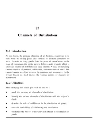 23
             Channels of Distribution



23.1 Introduction
As you know, the primary objective of all business enterprises is to
earn profit by selling goods and services to ultimate consumers or
users. In order to bring goods from the place of manufacture to the
place of consumers, the goods have to follow a path or route which is
known as channel of distribution or trade channel. A trade or marketing
channel consists of producer, middlemen, and consumers or users. The
channel serves as a link between the producer and consumers. In the
present lesson we shall discuss the various aspects of channels of
distribution.

23.2 Objectives
After studying this lesson you will be able to :

      recall the meaning of channels of distribution;

      identify the various channels of distribution with the help of a
      chart;

      describe the role of middlemen in the distribution of goods;

      state the desirability of eliminating the middlemen;

      enumerate the role of wholesaler and retailer in distribution of
      goods;
 