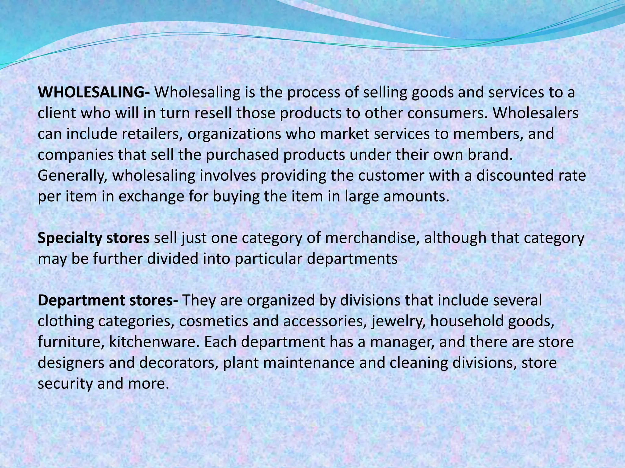 WHOLESALING- Wholesaling is the process of selling goods and services to a
client who will in turn resell those products to other consumers. Wholesalers
can include retailers, organizations who market services to members, and
companies that sell the purchased products under their own brand.
Generally, wholesaling involves providing the customer with a discounted rate
per item in exchange for buying the item in large amounts.
Specialty stores sell just one category of merchandise, although that category
may be further divided into particular departments
Department stores- They are organized by divisions that include several
clothing categories, cosmetics and accessories, jewelry, household goods,
furniture, kitchenware. Each department has a manager, and there are store
designers and decorators, plant maintenance and cleaning divisions, store
security and more.
 