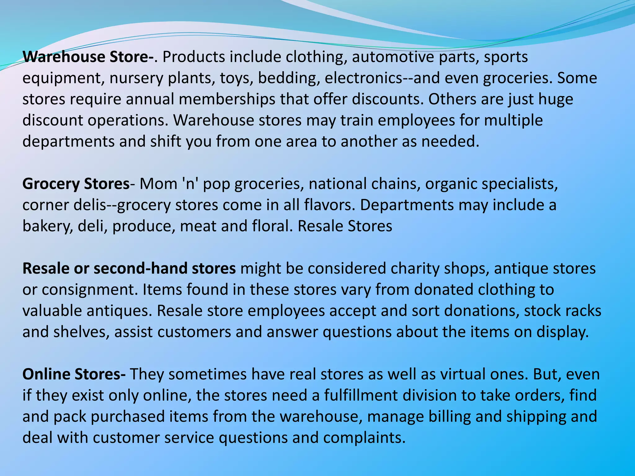 Warehouse Store-. Products include clothing, automotive parts, sports
equipment, nursery plants, toys, bedding, electronics--and even groceries. Some
stores require annual memberships that offer discounts. Others are just huge
discount operations. Warehouse stores may train employees for multiple
departments and shift you from one area to another as needed.
Grocery Stores- Mom 'n' pop groceries, national chains, organic specialists,
corner delis--grocery stores come in all flavors. Departments may include a
bakery, deli, produce, meat and floral. Resale Stores
Resale or second-hand stores might be considered charity shops, antique stores
or consignment. Items found in these stores vary from donated clothing to
valuable antiques. Resale store employees accept and sort donations, stock racks
and shelves, assist customers and answer questions about the items on display.
Online Stores- They sometimes have real stores as well as virtual ones. But, even
if they exist only online, the stores need a fulfillment division to take orders, find
and pack purchased items from the warehouse, manage billing and shipping and
deal with customer service questions and complaints.
 