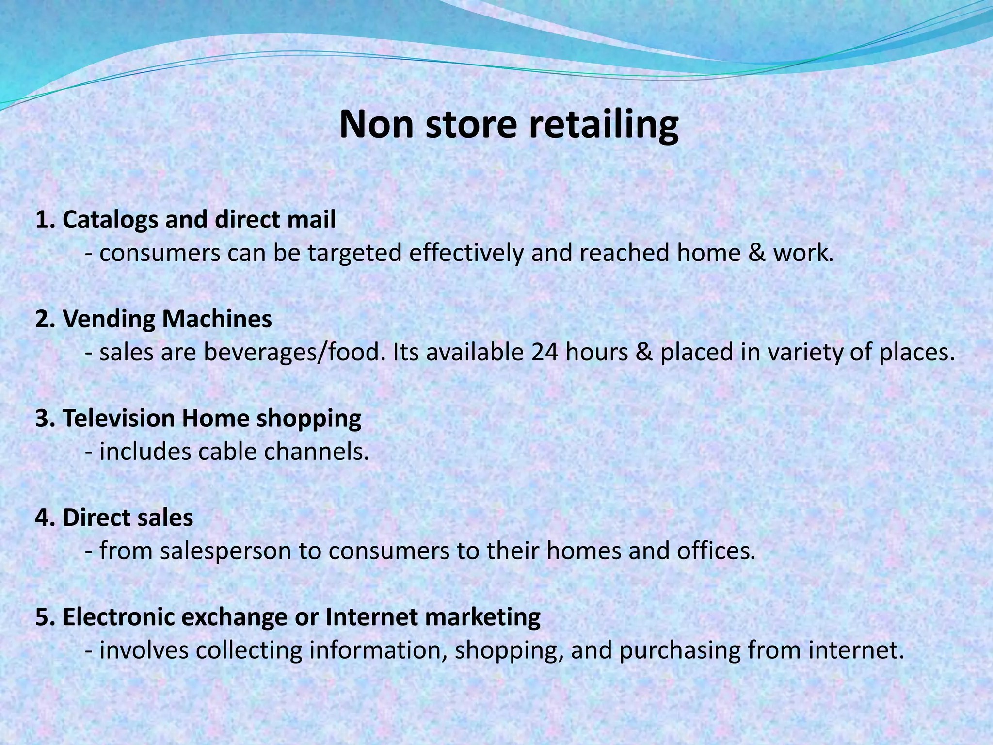 Non store retailing
1. Catalogs and direct mail
- consumers can be targeted effectively and reached home & work.
2. Vending Machines
- sales are beverages/food. Its available 24 hours & placed in variety of places.
3. Television Home shopping
- includes cable channels.
4. Direct sales
- from salesperson to consumers to their homes and offices.
5. Electronic exchange or Internet marketing
- involves collecting information, shopping, and purchasing from internet.
 