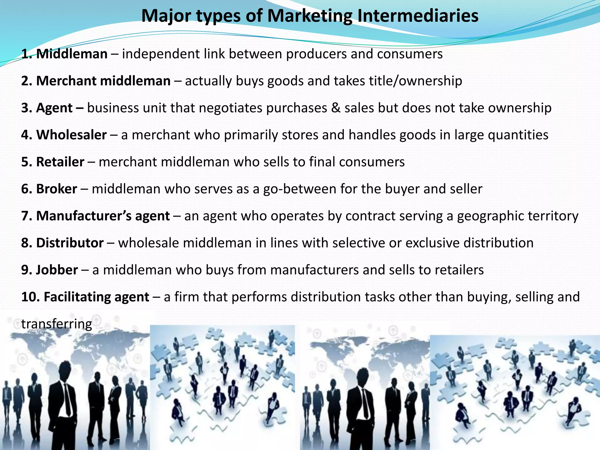 1. Middleman – independent link between producers and consumers
2. Merchant middleman – actually buys goods and takes title/ownership
3. Agent – business unit that negotiates purchases & sales but does not take ownership
4. Wholesaler – a merchant who primarily stores and handles goods in large quantities
5. Retailer – merchant middleman who sells to final consumers
6. Broker – middleman who serves as a go-between for the buyer and seller
7. Manufacturer’s agent – an agent who operates by contract serving a geographic territory
8. Distributor – wholesale middleman in lines with selective or exclusive distribution
9. Jobber – a middleman who buys from manufacturers and sells to retailers
10. Facilitating agent – a firm that performs distribution tasks other than buying, selling and
transferring
Major types of Marketing Intermediaries
 