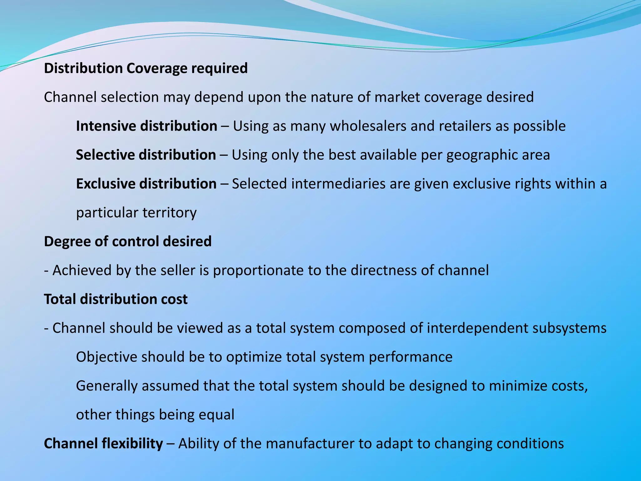 Distribution Coverage required
Channel selection may depend upon the nature of market coverage desired
Intensive distribution – Using as many wholesalers and retailers as possible
Selective distribution – Using only the best available per geographic area
Exclusive distribution – Selected intermediaries are given exclusive rights within a
particular territory
Degree of control desired
- Achieved by the seller is proportionate to the directness of channel
Total distribution cost
- Channel should be viewed as a total system composed of interdependent subsystems
Objective should be to optimize total system performance
Generally assumed that the total system should be designed to minimize costs,
other things being equal
Channel flexibility – Ability of the manufacturer to adapt to changing conditions
 