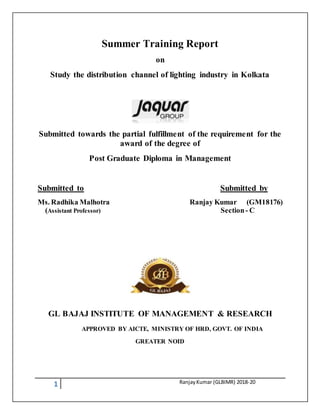 1 RanjayKumar (GLBIMR) 2018-20
Summer Training Report
on
Study the distribution channel of lighting industry in Kolkata
Submitted towards the partial fulfillment of the requirement for the
award of the degree of
Post Graduate Diploma in Management
Submitted to Submitted by
Ms. Radhika Malhotra Ranjay Kumar (GM18176)
(Assistant Professor) Section- C
GL BAJAJ INSTITUTE OF MANAGEMENT & RESEARCH
APPROVED BY AICTE, MINISTRY OF HRD, GOVT. OF INDIA
GREATER NOID
 