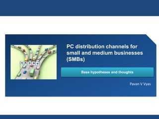 PC distribution channels for
small and medium businesses
(SMBs)

     Base hypotheses and thoughts


                               Pavan V Vyas
 