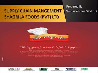 SUPPLY CHAIN MANGEMENT
SHAGRILA FOODS (PVT) LTD
Prepared By
Waqas Ahmed Siddiqui
 