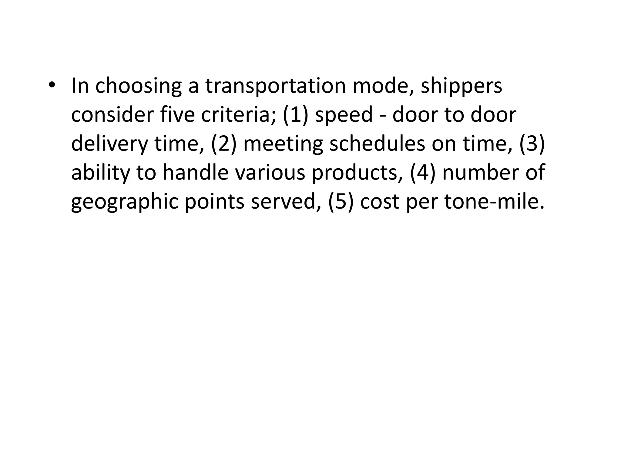 • In choosing a transportation mode, shippers
consider five criteria; (1) speed - door to door
delivery time, (2) meeting schedules on time, (3)
ability to handle various products, (4) number of
geographic points served, (5) cost per tone-mile.
 