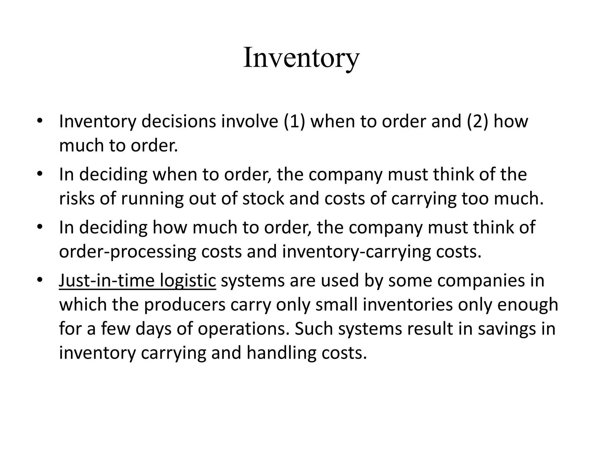 Inventory
• Inventory decisions involve (1) when to order and (2) how
much to order.
• In deciding when to order, the company must think of the
risks of running out of stock and costs of carrying too much.
• In deciding how much to order, the company must think of
order-processing costs and inventory-carrying costs.
• Just-in-time logistic systems are used by some companies in
which the producers carry only small inventories only enough
for a few days of operations. Such systems result in savings in
inventory carrying and handling costs.
 