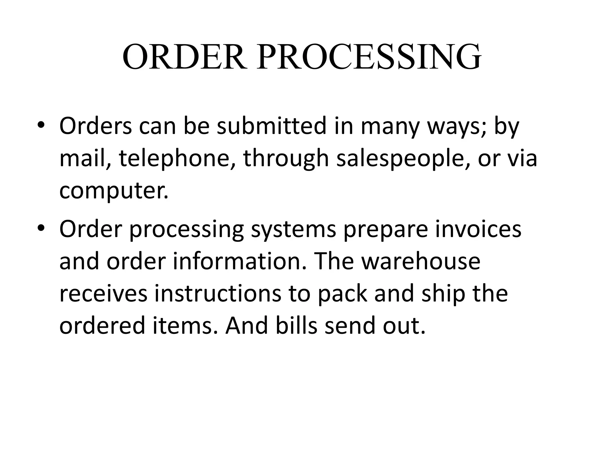 ORDER PROCESSING
• Orders can be submitted in many ways; by
mail, telephone, through salespeople, or via
computer.
• Order processing systems prepare invoices
and order information. The warehouse
receives instructions to pack and ship the
ordered items. And bills send out.
 