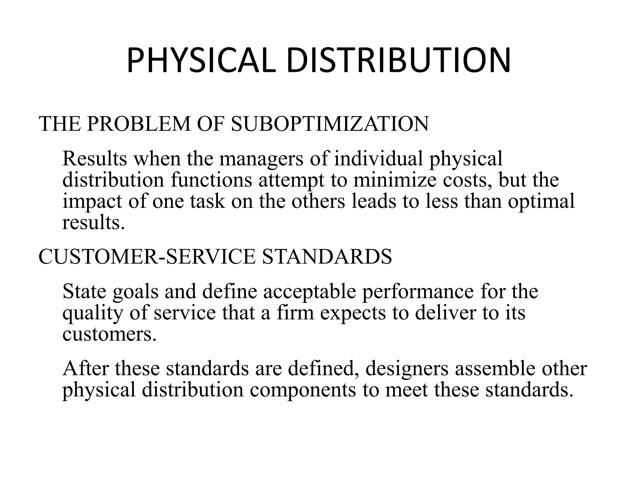PHYSICAL DISTRIBUTION
THE PROBLEM OF SUBOPTIMIZATION
Results when the managers of individual physical
distribution functions attempt to minimize costs, but the
impact of one task on the others leads to less than optimal
results.
CUSTOMER-SERVICE STANDARDS
State goals and define acceptable performance for the
quality of service that a firm expects to deliver to its
customers.
After these standards are defined, designers assemble other
physical distribution components to meet these standards.
 