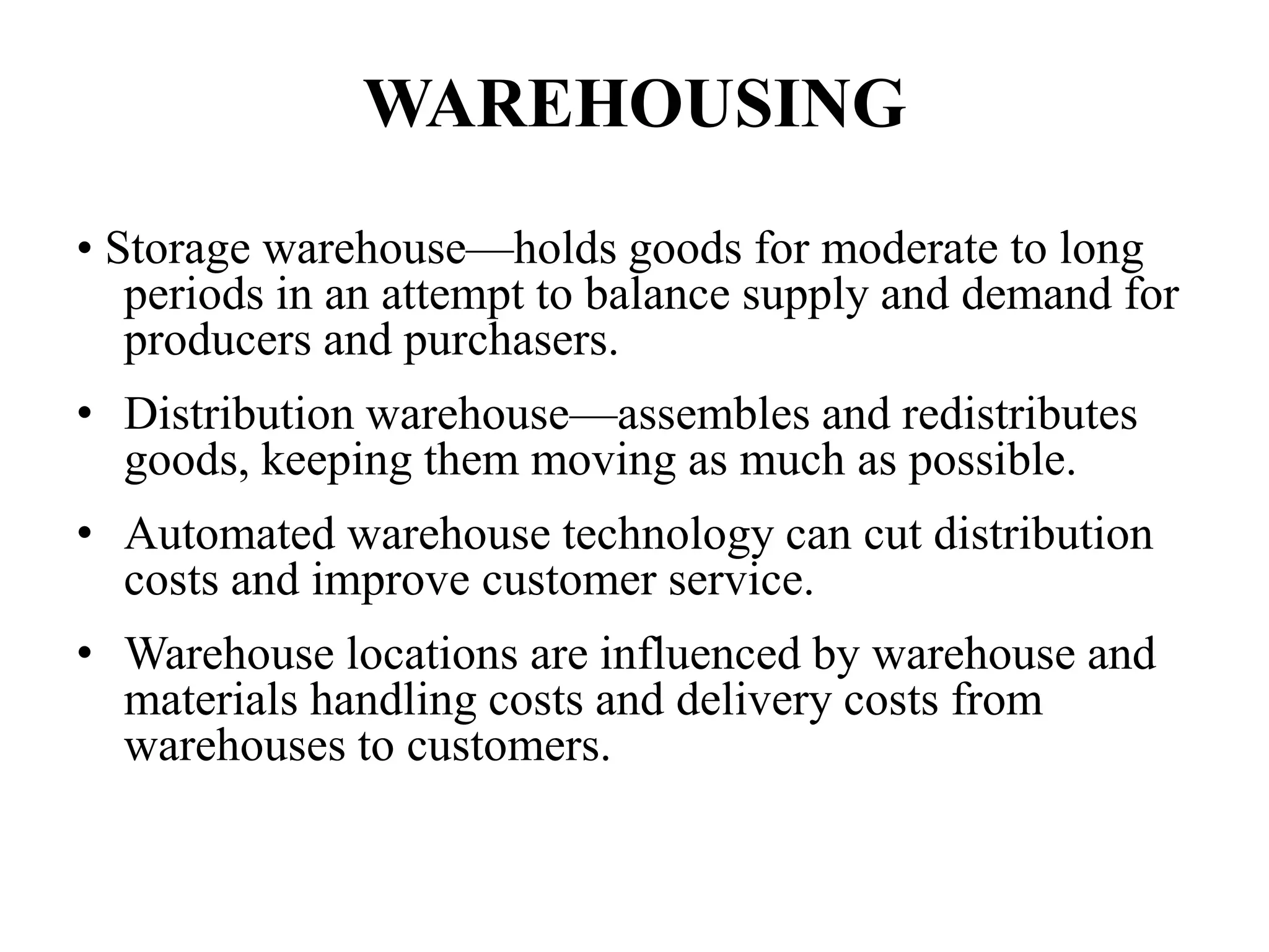 WAREHOUSING
• Storage warehouse—holds goods for moderate to long
periods in an attempt to balance supply and demand for
producers and purchasers.
• Distribution warehouse—assembles and redistributes
goods, keeping them moving as much as possible.
• Automated warehouse technology can cut distribution
costs and improve customer service.
• Warehouse locations are influenced by warehouse and
materials handling costs and delivery costs from
warehouses to customers.
 