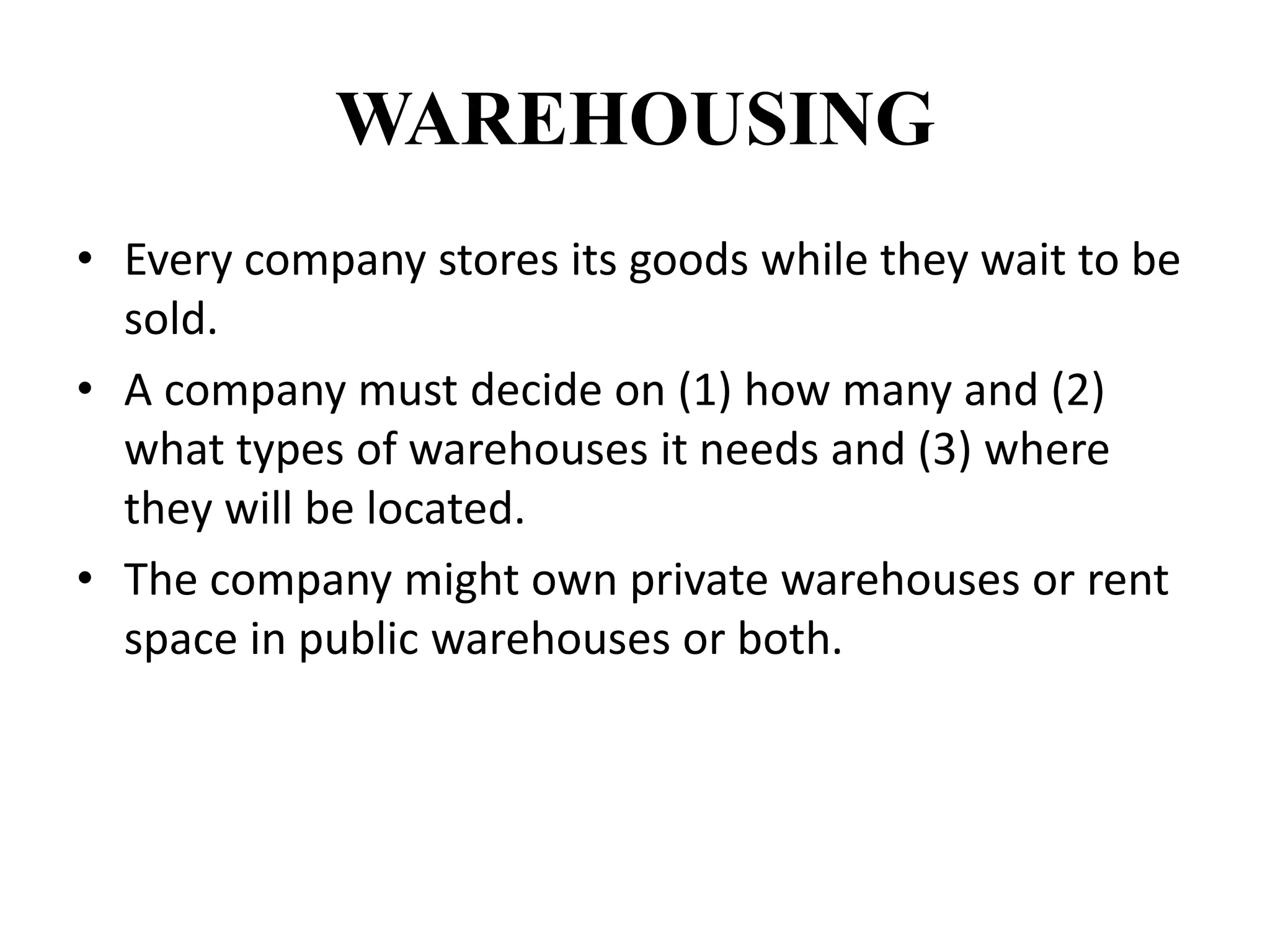 WAREHOUSING
• Every company stores its goods while they wait to be
sold.
• A company must decide on (1) how many and (2)
what types of warehouses it needs and (3) where
they will be located.
• The company might own private warehouses or rent
space in public warehouses or both.
 