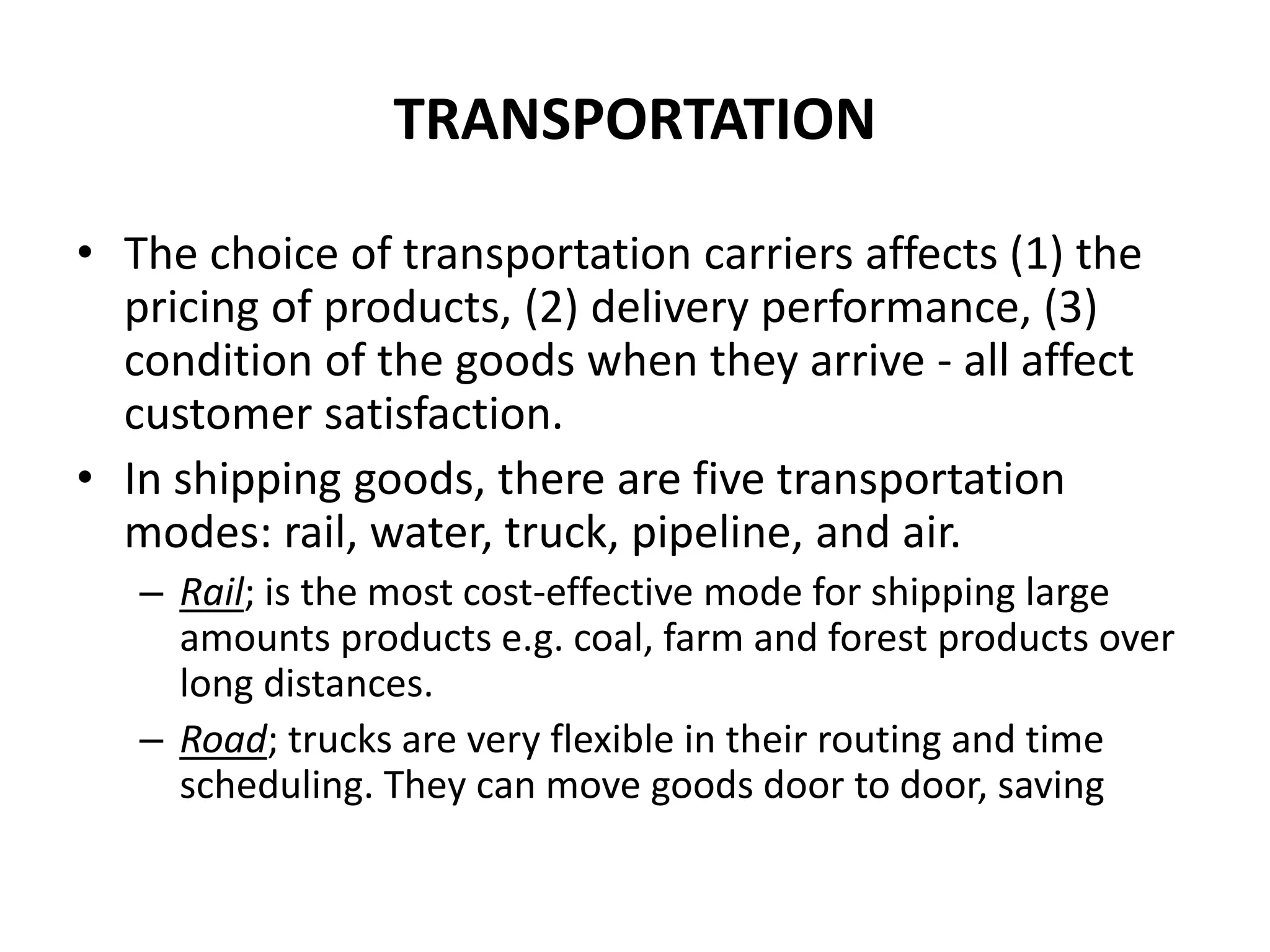 TRANSPORTATION
• The choice of transportation carriers affects (1) the
pricing of products, (2) delivery performance, (3)
condition of the goods when they arrive - all affect
customer satisfaction.
• In shipping goods, there are five transportation
modes: rail, water, truck, pipeline, and air.
– Rail; is the most cost-effective mode for shipping large
amounts products e.g. coal, farm and forest products over
long distances.
– Road; trucks are very flexible in their routing and time
scheduling. They can move goods door to door, saving
 