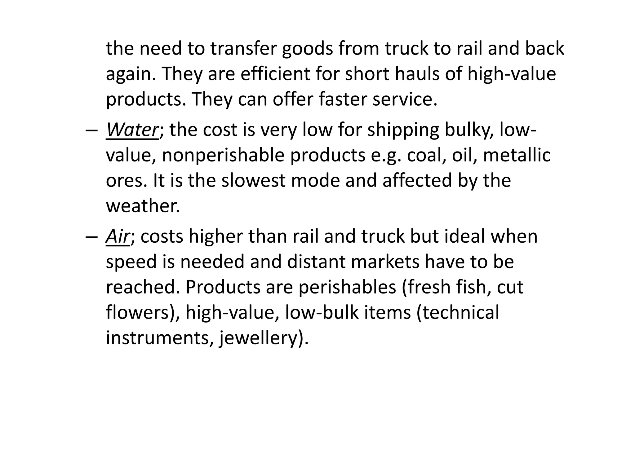 the need to transfer goods from truck to rail and back
again. They are efficient for short hauls of high-value
products. They can offer faster service.
– Water; the cost is very low for shipping bulky, low-
value, nonperishable products e.g. coal, oil, metallic
ores. It is the slowest mode and affected by the
weather.
– Air; costs higher than rail and truck but ideal when
speed is needed and distant markets have to be
reached. Products are perishables (fresh fish, cut
flowers), high-value, low-bulk items (technical
instruments, jewellery).
 