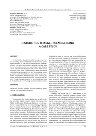 Promet – Traffic&Transportation, Vol. 24, 2012, No. 1, 35-43	 35
M. Maslarić, A. Groznik, N. Brnjac: Distribution Channel Reengineering: A Case Study
MARINKO MASLARIĆ, M.Sc.
E-mail: marinko@uns.ac.rs
University of Novi Sad, Faculty of Technical Sciences
Trg D. Obradovića 6, 21000 Novi Sad, Serbia
ALEŠ GROZNIK, Ph.D.
E-mail: ales.groznik@ef.uni-lj.si
University of Ljubljana, Faculty of Economics
Kardeljeva ploščad 17, SI-1000 Ljubljana, Slovenia
NIKOLINA BRNJAC, Ph.D.
E-mail: nikolina.brnjac@fpz.hr
University of Zagreb,
Faculty of Transport and Traffic Sciences
Vukelićeva 4, 10000 Zagreb, Croatia
Distribution Logistics
Preliminary Communication
Accepted: Nov. 23, 2010
Approved: Dec. 20, 2011
DISTRIBUTION CHANNEL REENGINEERING:
A CASE STUDY
ABSTRACT
For the last few decades there has been growing inter-
est in making more integrated business decisions across
larger segments of the logistic and distribution networks.
Modern information technology is allowing this idea to be
implemented, but there is need to develop a way of effective
use of information technologies that support this business
direction. In this paper a methodology to assist distribution
networks reengineering with the aim of integrating logistic
processes within the distribution supply chain has been pro-
moted. The emphasis of methodology is on the business pro-
cesses modelling and reengineering in the distribution net-
work. Finally, this paper presents an oil company case study
to illustrate how the methodology can be applied in practice.
KEYWORDS
distribution process, business process modelling, reengi-
neering, information sharing, logistics
1. INTRODUCTION
To succeed in the modern global economy, it is criti-
cal to build a logistic network that is information-rich,
highly flexible, cost effective, and defined by both cus-
tomer needs and internal corporate strategy. Organiza-
tions must constantly reinvent their logistic networks
to allow for growth and change. The nature of the dis-
tribution process is changing from simply holding phys-
ical inventory towards a business model that relies on
information and inventory linkages with customers
and suppliers. Customer expectations now include
both traditional activities associated with warehous-
ing and distribution and new activities like technical
support, electronic order processing, and customized
financial services, to name a few (more added value
activity). Structural changes in distribution channels
are currently taking place which are accelerating de-
liveries to customers. These new distribution channel
structures, in which logistics management is typically
centralized, have proven to be both extremely cost ef-
ficient and effective in improving customer services.
The value of centralized logistics activities within lo-
gistic channels has been analyzed in [1, 2, 3, 4]. Mod-
ern information technology (IT) has been a necessary
enabler of the move to more centralized distribution
structures [5]. High operational efficiency is depen-
dent on quick, accurate and continuous exchange of
information between organizations and also between
and within different functions within organizations.
Rapid developments in IT have increased the availabil-
ity of information and also the opportunities to transfer
information between different inter and intra-organiza-
tional units.
However, the simple use of IT applications to im-
prove information transfers between supply chain
members is not enough to realize the benefits of in-
formation sharing and centralized logistics manage-
ment. A mere increase in information transfers does
not mean that the efficiency of logistics processes will
be improving. The business models of existing distribu-
tion processes have to be changed so as to facilitate
better use of the information transferred [6]. The aim
of this article is to describe and explain the reengi-
neering of distribution processes from traditional dis-
tribution to distribution applying the logistic principles
and involving the centralization of logistics activity
in distribution networks through using the proposed
methodology. The core steps of the methodology are
based on the business processes modelling and simu-
 