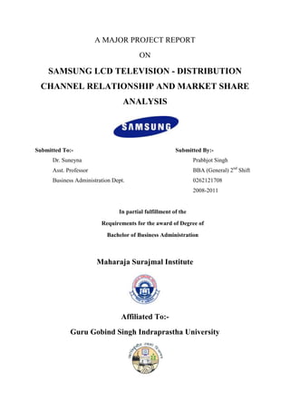 A MAJOR PROJECT REPORT
                                        ON

    SAMSUNG LCD TELEVISION - DISTRIBUTION
  CHANNEL RELATIONSHIP AND MARKET SHARE
                                  ANALYSIS




Submitted To:-                                          Submitted By:-
      Dr. Suneyna                                               Prabhjot Singh
      Asst. Professor                                           BBA (General) 2nd Shift
      Business Administration Dept.                             0262121708
                                                                2008-2011


                                In partial fulfillment of the
                         Requirements for the award of Degree of
                           Bachelor of Business Administration



                        Maharaja Surajmal Institute




                                 Affiliated To:-
             Guru Gobind Singh Indraprastha University
 