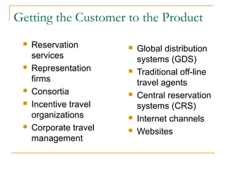 Getting the Customer to the Product
 Reservation
services
 Representation
firms
 Consortia
 Incentive travel
organizations
 Corporate travel
management
 Global distribution
systems (GDS)
 Traditional off-line
travel agents
 Central reservation
systems (CRS)
 Internet channels
 Websites
 