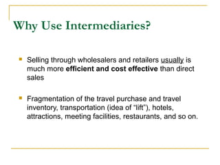 Why Use Intermediaries?
 Selling through wholesalers and retailers usually is
much more efficient and cost effective than direct
sales
 Fragmentation of the travel purchase and travel
inventory, transportation (idea of “lift”), hotels,
attractions, meeting facilities, restaurants, and so on.
 