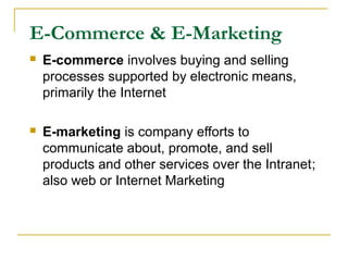 E-Commerce & E-Marketing
 E-commerce involves buying and selling
processes supported by electronic means,
primarily the Internet
 E-marketing is company efforts to
communicate about, promote, and sell
products and other services over the Intranet;
also web or Internet Marketing
 