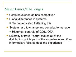Major Issues/Challenges
 Costs have risen as has competition
 Global differences in systems
 Technology also flattening this
 System hard to change and complex to manage
 Historical controls of GDS, OTA
 Diversity of travel “parts” makes all of the
distribution points part of the experience and if an
intermediary fails, so does the experience
 