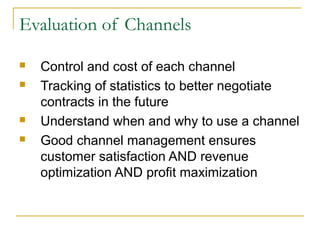 Evaluation of Channels
 Control and cost of each channel
 Tracking of statistics to better negotiate
contracts in the future
 Understand when and why to use a channel
 Good channel management ensures
customer satisfaction AND revenue
optimization AND profit maximization
 