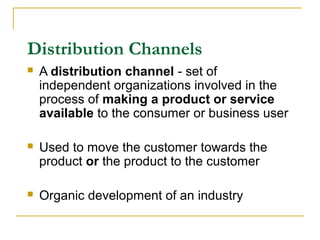 Distribution Channels
 A distribution channel - set of
independent organizations involved in the
process of making a product or service
available to the consumer or business user
 Used to move the customer towards the
product or the product to the customer
 Organic development of an industry
 