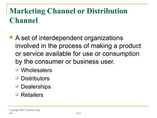 Copyright 2007, Prentice Hall,
Inc. 10-5
Marketing Channel or Distribution
Channel
 A set of interdependent organizations
involved in the process of making a product
or service available for use or consumption
by the consumer or business user.
 Wholesalers
 Distributors
 Dealerships
 Retailers
 