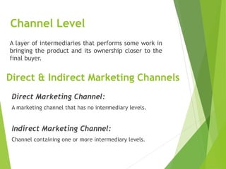 Channel Level
A layer of intermediaries that performs some work in
bringing the product and its ownership closer to the
final buyer.
Direct & Indirect Marketing Channels
Direct Marketing Channel:
A marketing channel that has no intermediary levels.
Indirect Marketing Channel:
Channel containing one or more intermediary levels.
 