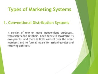 1. Conventional Distribution Systems
It consist of one or more independent producers,
wholesalers and retailers. Each seeks to maximize its
own profits, and there is little control over the other
members and no formal means for assigning roles and
resolving conflicts.
Types of Marketing Systems
 