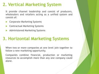 2. Vertical Marketing System
It provide channel leadership and consist of producers,
wholesalers and retailers acting as a unified system and
consist of:
 Corporate Marketing Systems
 Contractual Marketing Systems
 Administered Marketing Systems
3. Horizontal Marketing Systems
When two or more companies at one level join together to
follow a new marketing opportunity.
Companies combine financial, production or marketing
resources to accomplish more than any one company could
alone.
 