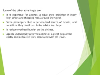 Some of the other advantages are
 It is expensive for airlines to have their presence in every
high street and shopping malls around the world.
 Some passengers liked a personalised source of tickets, and
sometime they could turn to for advice and help.
 It reduce overhead burden on the airlines.
 Agents undoubtedly relieved airlines of a great deal of the
costly administrative work associated with air travel.
 