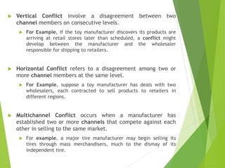  Vertical Conflict involve a disagreement between two
channel members on consecutive levels.
 For Example, if the toy manufacturer discovers its products are
arriving at retail stores later than scheduled, a conflict might
develop between the manufacturer and the wholesaler
responsible for shipping to retailers.
 Horizontal Conflict refers to a disagreement among two or
more channel members at the same level.
 For Example, suppose a toy manufacturer has deals with two
wholesalers, each contracted to sell products to retailers in
different regions.
 Multichannel Conflict occurs when a manufacturer has
established two or more channels that compete against each
other in selling to the same market.
 For example, a major tire manufacturer may begin selling its
tires through mass merchandisers, much to the dismay of its
independent tire.
 