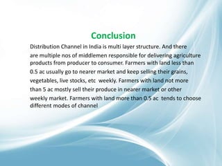 Conclusion
Distribution Channel in India is multi layer structure. And there
are multiple nos of middlemen responsible for delivering agriculture
products from producer to consumer. Farmers with land less than
0.5 ac usually go to nearer market and keep selling their grains,
vegetables, live stocks, etc weekly. Farmers with land not more
than 5 ac mostly sell their produce in nearer market or other
weekly market. Farmers with land more than 0.5 ac tends to choose
different modes of channel
 