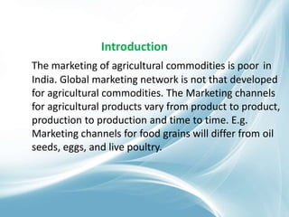 Introduction
The marketing of agricultural commodities is poor in
India. Global marketing network is not that developed
for agricultural commodities. The Marketing channels
for agricultural products vary from product to product,
production to production and time to time. E.g.
Marketing channels for food grains will differ from oil
seeds, eggs, and live poultry.
 