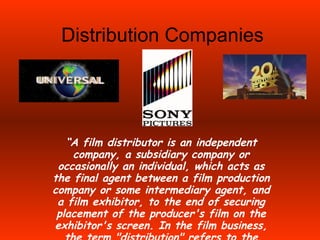 Distribution Companies “ A film distributor is an independent company, a subsidiary company or occasionally an individual, which acts as the final agent between a film production company or some intermediary agent, and a film exhibitor, to the end of securing placement of the producer's film on the exhibitor's screen. In the film business, the term &quot;distribution&quot; refers to the marketing and circulation of movies in cinemas”. 