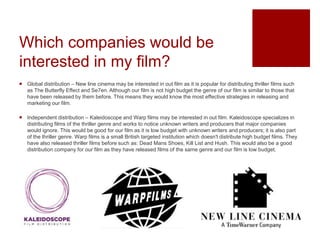Which companies would be
interested in my film?
 Global distribution – New line cinema may be interested in out film as it is popular for distributing thriller films such
as The Butterfly Effect and Se7en. Although our film is not high budget the genre of our film is similar to those that
have been released by them before. This means they would know the most effective strategies in releasing and
marketing our film.
 Independent distribution – Kaleidoscope and Warp films may be interested in out film. Kaleidoscope specializes in
distributing films of the thriller genre and works to notice unknown writers and producers that major companies
would ignore. This would be good for our film as it is low budget with unknown writers and producers; it is also part
of the thriller genre. Warp films is a small British targeted institution which doesn't distribute high budget films. They
have also released thriller films before such as: Dead Mans Shoes, Kill List and Hush. This would also be a good
distribution company for our film as they have released films of the same genre and our film is low budget.
 