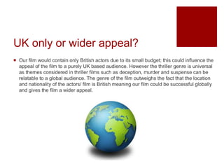 UK only or wider appeal?
 Our film would contain only British actors due to its small budget; this could influence the
appeal of the film to a purely UK based audience. However the thriller genre is universal
as themes considered in thriller films such as deception, murder and suspense can be
relatable to a global audience. The genre of the film outweighs the fact that the location
and nationality of the actors/ film is British meaning our film could be successful globally
and gives the film a wider appeal.
 