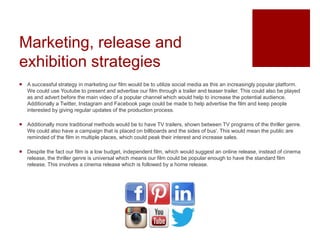 Marketing, release and
exhibition strategies
 A successful strategy in marketing our film would be to utilize social media as this an increasingly popular platform.
We could use Youtube to present and advertise our film through a trailer and teaser trailer. This could also be played
as and advert before the main video of a popular channel which would help to increase the potential audience.
Additionally a Twitter, Instagram and Facebook page could be made to help advertise the film and keep people
interested by giving regular updates of the production process.
 Additionally more traditional methods would be to have TV trailers, shown between TV programs of the thriller genre.
We could also have a campaign that is placed on billboards and the sides of bus'. This would mean the public are
reminded of the film in multiple places, which could peak their interest and increase sales.
 Despite the fact our film is a low budget, independent film, which would suggest an online release, instead of cinema
release, the thriller genre is universal which means our film could be popular enough to have the standard film
release. This involves a cinema release which is followed by a home release.
 